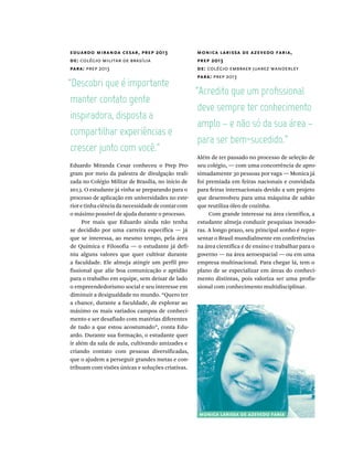 eduardo miranda cesar, prep 2013
de: colégio militar de brasília
para: prep 2013
monica larissa de azevedo faria,
prep 2013
de: colégio embraer juarez wanderley
para: prep 2013
manter  contato  gente  
inspiradora,  disposta  a  
crescer  junto  com  você.”
deve  sempre  ter  conhecimento  
amplo  –  e  não  só  da  sua  área  –  
para  ser  bem-sucedido.”
Eduardo Miranda Cesar conheceu o Prep Pro-
gram por meio da palestra de divulgação reali-
zada no Colégio Militar de Brasília, no início de
2013. O estudante já vinha se preparando para o
processo de aplicação em universidades no exte-
rior e tinha ciência da necessidade de contar com
o máximo possível de ajuda durante o processo.
Por mais que Eduardo ainda não tenha
se decidido por uma carreira específica — já
que se interessa, ao mesmo tempo, pela área
de Química e Filosofia — o estudante já defi-
niu alguns valores que quer cultivar durante
a faculdade. Ele almeja atingir um perfil pro-
fissional que alie boa comunicação e aptidão
para o trabalho em equipe, sem deixar de lado
o empreendedorismo social e seu interesse em
diminuir a desigualdade no mundo. “Quero ter
a chance, durante a faculdade, de explorar ao
máximo os mais variados campos de conheci-
mento e ser desafiado com matérias diferentes
de tudo a que estou acostumado”, conta Edu-
ardo. Durante sua formação, o estudante quer
ir além da sala de aula, cultivando amizades e
criando contato com pessoas diversificadas,
que o ajudem a perseguir grandes metas e con-
tribuam com visões únicas e soluções criativas.
Além de ter passado no processo de seleção de
seu colégio, — com uma concorrência de apro-
ximadamente 30 pessoas por vaga — Monica já
foi premiada em feiras nacionais e convidada
para feiras internacionais devido a um projeto
que desenvolveu para uma máquina de sabão
que reutiliza óleo de cozinha.
Com grande interesse na área científica, a
estudante almeja conduzir pesquisas inovado-
ras. A longo prazo, seu principal sonho é repre-
sentar o Brasil mundialmente em conferências
na área científica e de ensino e trabalhar para o
governo — na área aeroespacial — ou em uma
empresa multinacional. Para chegar lá, tem o
plano de se especializar em áreas do conheci-
mento distintas, pois valoriza ser uma profis-
sional com conhecimento multidisciplinar.
monica larissa de azevedo faria
 