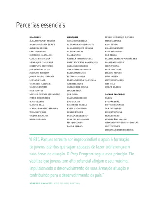 Parcerias  essenciais
doadores
álvaro piquet pessôa
amanda klabin tkacz
andrew reider
carlos gross
eduardo carvalho
guilherme sousa
henrique c. guerra
instituto múltiplo
jill janaína otto
joaquim ribeiro
jorge paulo lemann
luciana hall
marcelo hallack
marcus fontes
max fontes
michel gutnik steinberg
peter rodenbeck
rose klabin
samuel elia
sergio brandão marins
thiago picolo
victor bicalho
wolff klabin
mentores
adam singerman
alexandra piedrahita
álvaro piquet pessoa
alyssa lorch
amaka uzoh
andrea brown murga
brittany cane yamamoto
carlos de barros
carmem domingues
fabiano jacome
felipe almeida
flavia medina da cunha
gabriel silva
guilherme sousa
isamar vega
jill otto
joaquim ribeiro
joe mullin
kimberly farell
kylie thompson
leslie finger
luciana barreto
luis felipe adaime
mateo corby
paula peirão
outros parceiros
ambev
btg pactual
british council
dux institute
educationusa
fk partners
fundação lemann
harvard university – drclas
instituto v5
virginia center school
de  jovens  talentos  que  sejam  capazes  de  fazer  a  diferença  em  
suas  áreas  de  atuação.  O  Prep  Program  segue  esse  princípio.  Ele  
impulsionando  o  desenvolvimento  de  suas  áreas  de  atuação  e  
contribuindo  para  o  desenvolvimento  do  país.”
roberto saloutti, coo do btg pactual
pedro henrique f. pires
pilar mayora
rami levin
ricardo kanitz
ryan mahoney
sam zegas
sarah lebaron von baeyer
sarah nicholus
shen yoong
teca pontual
thiago picolo
tim linden
victor bicalho
wes hill
wolff klabin
 