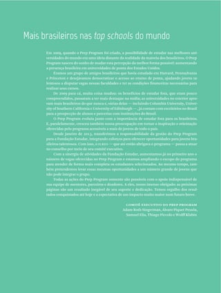 Em 2009, quando o Prep Program foi criado, a possibilidade de estudar nas melhores uni-
versidades do mundo era uma ideia distante da realidade da maioria dos brasileiros. O Prep
Program nasceu do sonho de mudar esta percepção da melhor forma possível: aumentando
a presença brasileira em universidades de ponta dos Estados Unidos.
Éramos um grupo de amigos brasileiros que havia estudado em Harvard, Pennsylvania
e Princeton e desejávamos democratizar o acesso ao ensino de ponta, ajudando jovens ta-
lentosos a disputar vagas nessas faculdades e ter as condições financeiras necessárias para
realizar seus cursos.
De 2009 para cá, muita coisa mudou: os benefícios de estudar fora, que eram pouco
compreendidos, passaram a ter mais destaque na mídia; as universidades no exterior apro-
vam mais brasileiros do que nunca e, várias delas — incluindo Columbia University, Univer-
sity of Southern California e University of Edinburgh — , já contam com escritórios no Brasil
para a prospecção de alunos e parcerias com instituições do Brasil.
O Prep Program evoluiu junto com a importância de estudar fora para os brasileiros.
E, paralelamente, cresceu também nossa preocupação em tornar a inspiração e orientação
oferecidas pelo programa acessíveis a mais de jovens de todo o país.
Desde janeiro de 2013, transferimos a responsabilidade da gestão do Prep Program
para a Fundação Estudar, integrando esforços para oferecer oportunidades para jovens bra-
sileiros talentosos. Com isso, o ilrio — que até então abrigava o programa — passa a atuar
no conselho por meio de seu comitê executivo.
Com a sinergia de atividades da Fundação Estudar, aumentamos já no primeiro ano o
número de vagas oferecidas no Prep Program e estamos ampliando o escopo do programa
para atender de forma mais completa os estudantes selecionados. Ao mesmo tempo, tam-
bém pretendemos levar essas mesmas oportunidades a um número grande de jovens que
não pode integrar o grupo.
Todas as ações do Prep Program somente são possíveis com o apoio indispensável de
sua equipe de mentores, parceiros e doadores. A eles, nosso imenso obrigado: as próximas
páginas são um resultado inegável de seu suporte e dedicação. Temos orgulho dos resul-
tados conquistados até hoje e a expectativa de um impacto muito maior num futuro breve.
comitê executivo do prep program
Adam Roth Singerman, Álvaro Piquet Pessôa,
Samuel Elia, Thiago Piccolo e Wolff Klabin
Mais  brasileiros  nas  top  schools  do  mundo
 