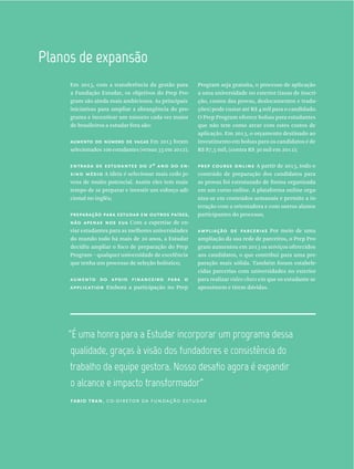 Planos  de  expansão
Em 2013, com a transferência da gestão para
a Fundação Estudar, os objetivos do Prep Pro-
gram são ainda mais ambiciosos. As principais
iniciativas para ampliar a abrangência do pro-
grama e incentivar um número cada vez maior
de brasileiros a estudar fora são:
aumento do número de vagas Em 2013 foram
selecionados 100 estudantes (versus 35 em 2012);
entrada de estudantes do 2º ano do en-
sino médio A ideia é selecionar mais cedo jo-
vens de muito potencial. Assim eles tem mais
tempo de se preparar e investir um esforço adi-
cional no inglês;
preparação para estudar em outros países,
não apenas nos eua Com a expertise de en-
viar estudantes para as melhores universidades
do mundo todo há mais de 20 anos, a Estudar
decidiu ampliar o foco de preparação do Prep
Program – qualquer universidade de excelência
que tenha um processo de seleção holístico;
aumento do apoio financeiro para o
application Embora a participação no Prep
Program seja gratuita, o processo de aplicação
a uma universidade no exterior (taxas de inscri-
ção, custos das provas, deslocamentos e tradu-
ções) pode custar até R$ 4 mil para o candidado.
O Prep Program oferece bolsas para estudantes
que não tem como arcar com estes custos de
aplicação. Em 2013, o orçamento destinado ao
investimento em bolsas para os candidatos é de
R$ 87,5 mil, (contra R$ 30 mil em 2012);
prep course online A partir de 2013, todo o
conteúdo de preparação dos candidatos para
as provas foi estruturado de forma organizada
em um curso online. A plataforma online orga-
niza-se em conteúdos semanais e permite a in-
teração com a orientadora e com outros alunos
participantes do processo;
ampliação de parcerias Por meio de uma
ampliação da sua rede de parceiros, o Prep Pro-
gram aumentou em 2013 os serviços oferecidos
aos candidatos, o que contribui para uma pre-
paração mais sólida. Também foram estabele-
cidas parcerias com universidades no exterior
para realizar video chats em que os estudante se
aproximem e tirem dúvidas.
“É  uma  honra  para  a  Estudar  incorporar  um  programa  dessa  
qualidade,  graças  à  visão  dos  fundadores  e  consistência  do  
o  alcance  e  impacto  transformador”
fabio tran, co-diretor da fundação estudar
 