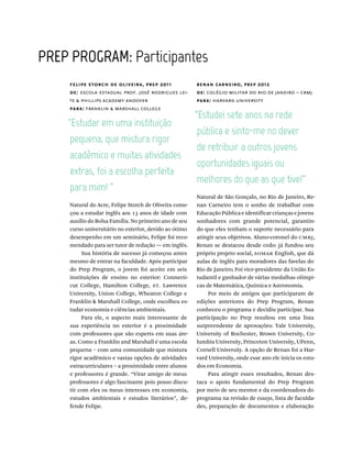 PREP  PROGRAM:  Participantes
felipe storch de oliveira, prep 2011
de: escola estadual prof. josé rodrigues lei-
te & phillips academy andover
para: franklin & marshall college
renan carneiro, prep 2012
de: colégio militar do rio de janeiro – crmj
para: harvard university
“Estudar  em  uma  instituição  
pequena,  que  mistura  rigor  
acadêmico  e  muitas  atividades  
“Estudei  sete  anos  na  rede  
pública  e  sinto-me  no  dever  
de  retribuir  a  outros  jovens  
oportunidades  iguais  ou  
Natural do Acre, Felipe Storch de Oliveira come-
çou a estudar inglês aos 13 anos de idade com
auxílio do Bolsa Família. No primeiro ano de seu
curso universitário no exterior, devido ao ótimo
desempenho em um seminário, Felipe foi reco-
mendado para ser tutor de redação — em inglês.
Sua história de sucesso já começou antes
mesmo de entrar na faculdade. Após participar
do Prep Program, o jovem foi aceito em seis
instituições de ensino no exterior: Connecti-
cut College, Hamilton College, st. Lawrence
University, Union College, Wheaton College e
Franklin & Marshall College, onde escolheu es-
tudar economia e ciências ambientais.
Para ele, o aspecto mais interessante de
sua experiência no exterior é a proximidade
com professores que são experts em suas áre-
as. Como a Franklin and Marshall é uma escola
pequena – com uma comunidade que mistura
rigor acadêmico e vastas opções de atividades
extracurriculares – a proximidade entre alunos
e professores é grande. “Virar amigo de meus
professores é algo fascinante pois posso discu-
tir com eles os meus interesses em economia,
estudos ambientais e estudos literários”, de-
fende Felipe.
Natural de São Gonçalo, no Rio de Janeiro, Re-
nan Carneiro tem o sonho de trabalhar com
EducaçãoPúblicaeidentificarcriançasejovens
sonhadores com grande potencial, garantin-
do que eles tenham o suporte necessário para
atingir seus objetivos. Aluno-coronel do cmrj,
Renan se destacou desde cedo: já fundou seu
próprio projeto social, somar English, que dá
aulas de inglês para moradores das favelas do
Rio de Janeiro; Foi vice-presidente da União Es-
tudantil e ganhador de várias medalhas olímpi-
cas de Matemática, Química e Astronomia.
Por meio de amigos que participaram de
edições anteriores do Prep Program, Renan
conheceu o programa e decidiu participar. Sua
participação no Prep resultou em uma lista
surpreendente de aprovações: Yale University,
University of Rochester, Brown University, Co-
lumbia University, Princeton University, UPenn,
Cornell University. A opção de Renan foi a Har-
vard University, onde esse ano ele inicia os estu-
dos em Economia.
Para atingir esses resultados, Renan des-
taca o apoio fundamental do Prep Program
por meio de seu mentor e da coordenadora do
programa na revisão de essays, lista de faculda-
des, preparação de documentos e elaboração
 