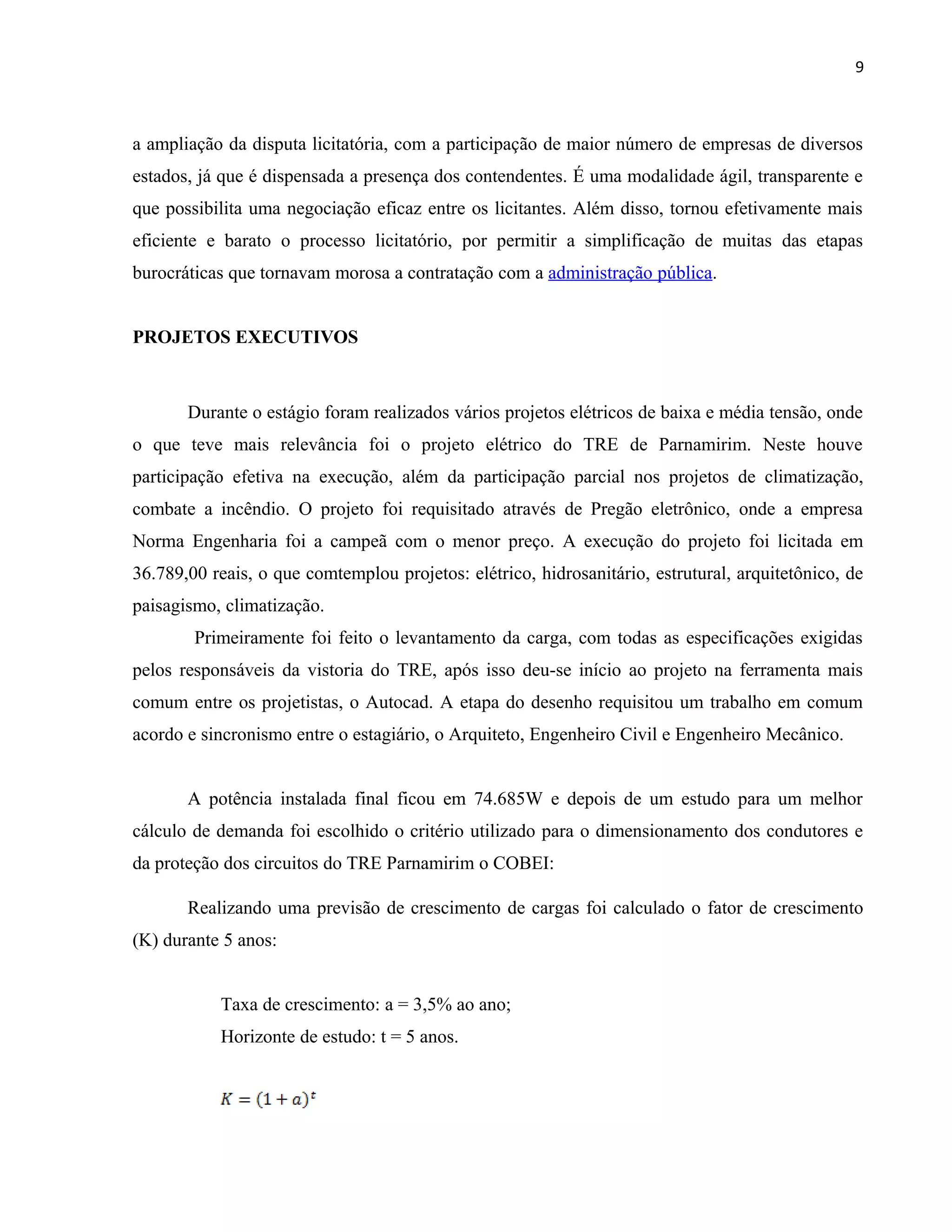 9
a ampliação da disputa licitatória, com a participação de maior número de empresas de diversos
estados, já que é dispensada a presença dos contendentes. É uma modalidade ágil, transparente e
que possibilita uma negociação eficaz entre os licitantes. Além disso, tornou efetivamente mais
eficiente e barato o processo licitatório, por permitir a simplificação de muitas das etapas
burocráticas que tornavam morosa a contratação com a administração pública.
PROJETOS EXECUTIVOS
Durante o estágio foram realizados vários projetos elétricos de baixa e média tensão, onde
o que teve mais relevância foi o projeto elétrico do TRE de Parnamirim. Neste houve
participação efetiva na execução, além da participação parcial nos projetos de climatização,
combate a incêndio. O projeto foi requisitado através de Pregão eletrônico, onde a empresa
Norma Engenharia foi a campeã com o menor preço. A execução do projeto foi licitada em
36.789,00 reais, o que comtemplou projetos: elétrico, hidrosanitário, estrutural, arquitetônico, de
paisagismo, climatização.
Primeiramente foi feito o levantamento da carga, com todas as especificações exigidas
pelos responsáveis da vistoria do TRE, após isso deu-se início ao projeto na ferramenta mais
comum entre os projetistas, o Autocad. A etapa do desenho requisitou um trabalho em comum
acordo e sincronismo entre o estagiário, o Arquiteto, Engenheiro Civil e Engenheiro Mecânico.
A potência instalada final ficou em 74.685W e depois de um estudo para um melhor
cálculo de demanda foi escolhido o critério utilizado para o dimensionamento dos condutores e
da proteção dos circuitos do TRE Parnamirim o COBEI:
Realizando uma previsão de crescimento de cargas foi calculado o fator de crescimento
(K) durante 5 anos:
Taxa de crescimento: a = 3,5% ao ano;
Horizonte de estudo: t = 5 anos.
 