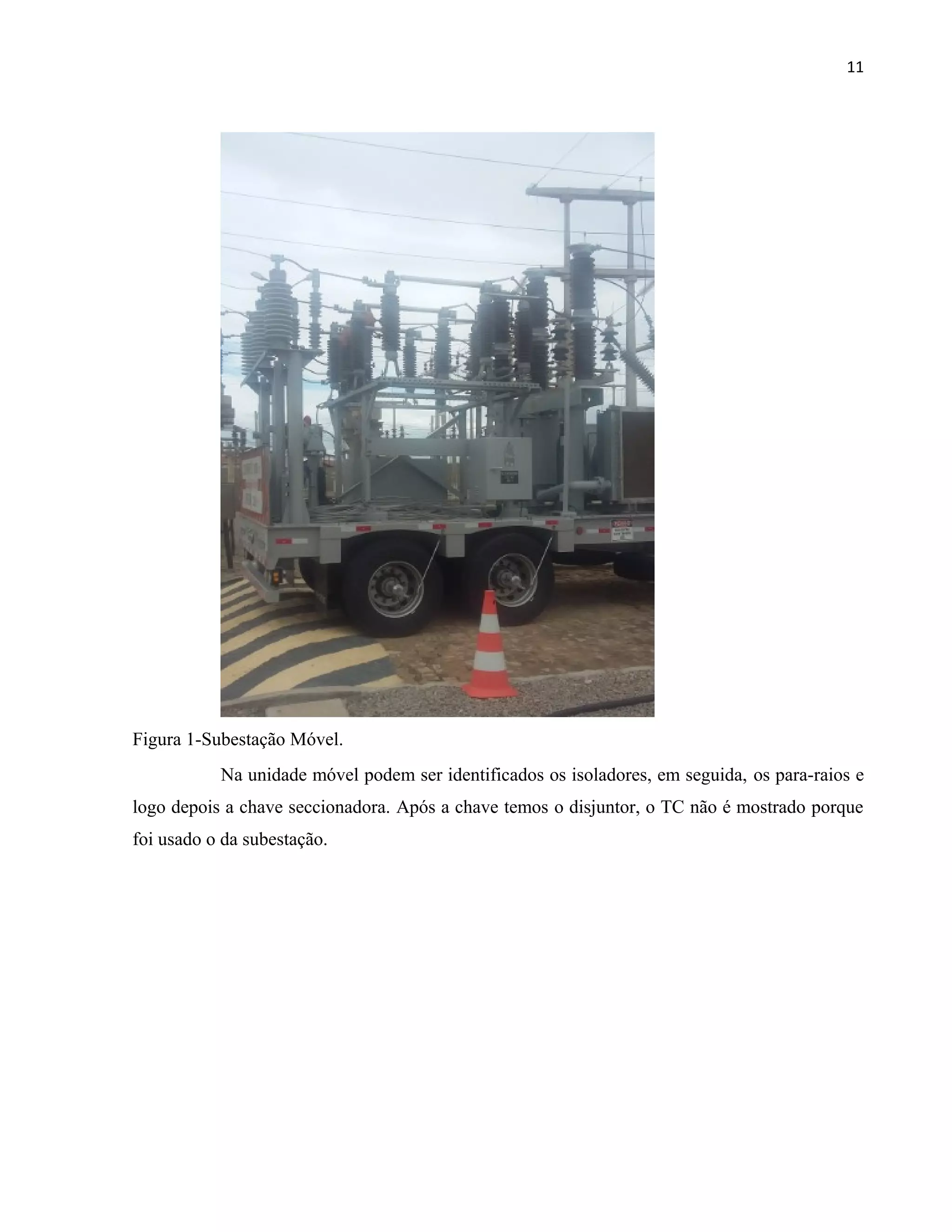 11
Figura 1-Subestação Móvel.
Na unidade móvel podem ser identificados os isoladores, em seguida, os para-raios e
logo depois a chave seccionadora. Após a chave temos o disjuntor, o TC não é mostrado porque
foi usado o da subestação.
 