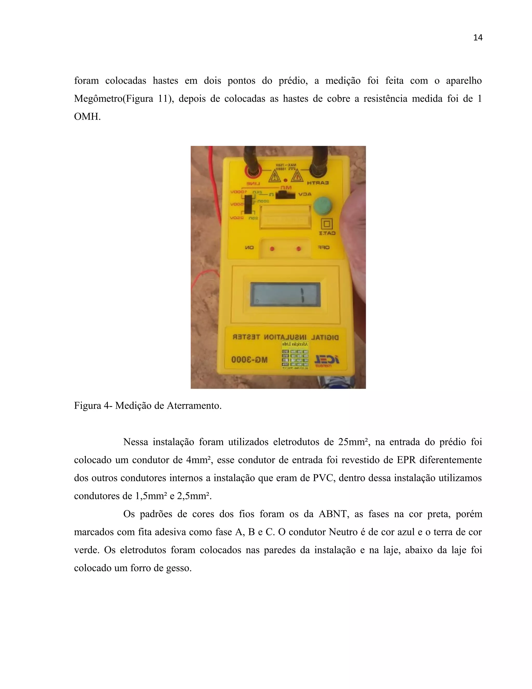 14
foram colocadas hastes em dois pontos do prédio, a medição foi feita com o aparelho
Megômetro(Figura 11), depois de colocadas as hastes de cobre a resistência medida foi de 1
OMH.
Figura 4- Medição de Aterramento.
Nessa instalação foram utilizados eletrodutos de 25mm², na entrada do prédio foi
colocado um condutor de 4mm², esse condutor de entrada foi revestido de EPR diferentemente
dos outros condutores internos a instalação que eram de PVC, dentro dessa instalação utilizamos
condutores de 1,5mm² e 2,5mm².
Os padrões de cores dos fios foram os da ABNT, as fases na cor preta, porém
marcados com fita adesiva como fase A, B e C. O condutor Neutro é de cor azul e o terra de cor
verde. Os eletrodutos foram colocados nas paredes da instalação e na laje, abaixo da laje foi
colocado um forro de gesso.
 