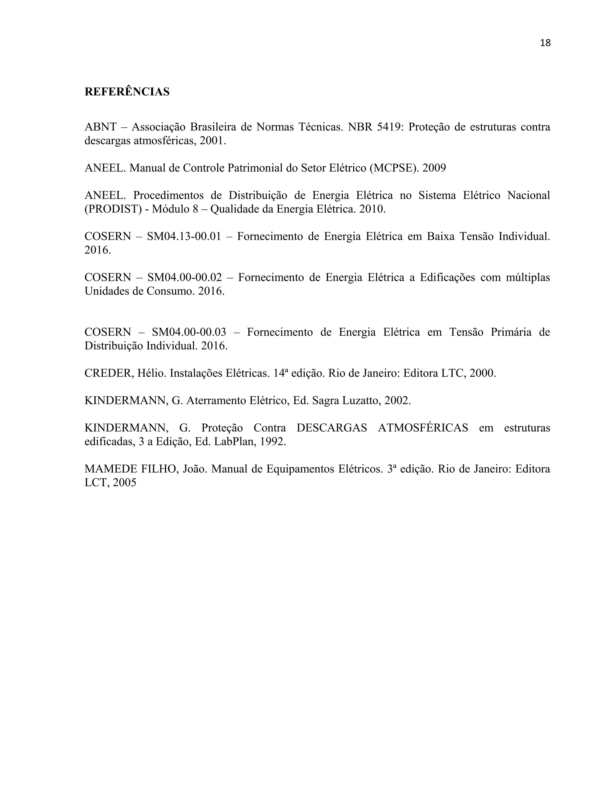 18
REFERÊNCIAS
ABNT – Associação Brasileira de Normas Técnicas. NBR 5419: Proteção de estruturas contra
descargas atmosféricas, 2001.
ANEEL. Manual de Controle Patrimonial do Setor Elétrico (MCPSE). 2009
ANEEL. Procedimentos de Distribuição de Energia Elétrica no Sistema Elétrico Nacional
(PRODIST) - Módulo 8 – Qualidade da Energia Elétrica. 2010.
COSERN – SM04.13-00.01 – Fornecimento de Energia Elétrica em Baixa Tensão Individual.
2016.
COSERN – SM04.00-00.02 – Fornecimento de Energia Elétrica a Edificações com múltiplas
Unidades de Consumo. 2016.
COSERN – SM04.00-00.03 – Fornecimento de Energia Elétrica em Tensão Primária de
Distribuição Individual. 2016.
CREDER, Hélio. Instalações Elétricas. 14ª edição. Rio de Janeiro: Editora LTC, 2000.
KINDERMANN, G. Aterramento Elétrico, Ed. Sagra Luzatto, 2002.
KINDERMANN, G. Proteção Contra DESCARGAS ATMOSFÉRICAS em estruturas
edificadas, 3 a Edição, Ed. LabPlan, 1992.
MAMEDE FILHO, João. Manual de Equipamentos Elétricos. 3ª edição. Rio de Janeiro: Editora
LCT, 2005
 