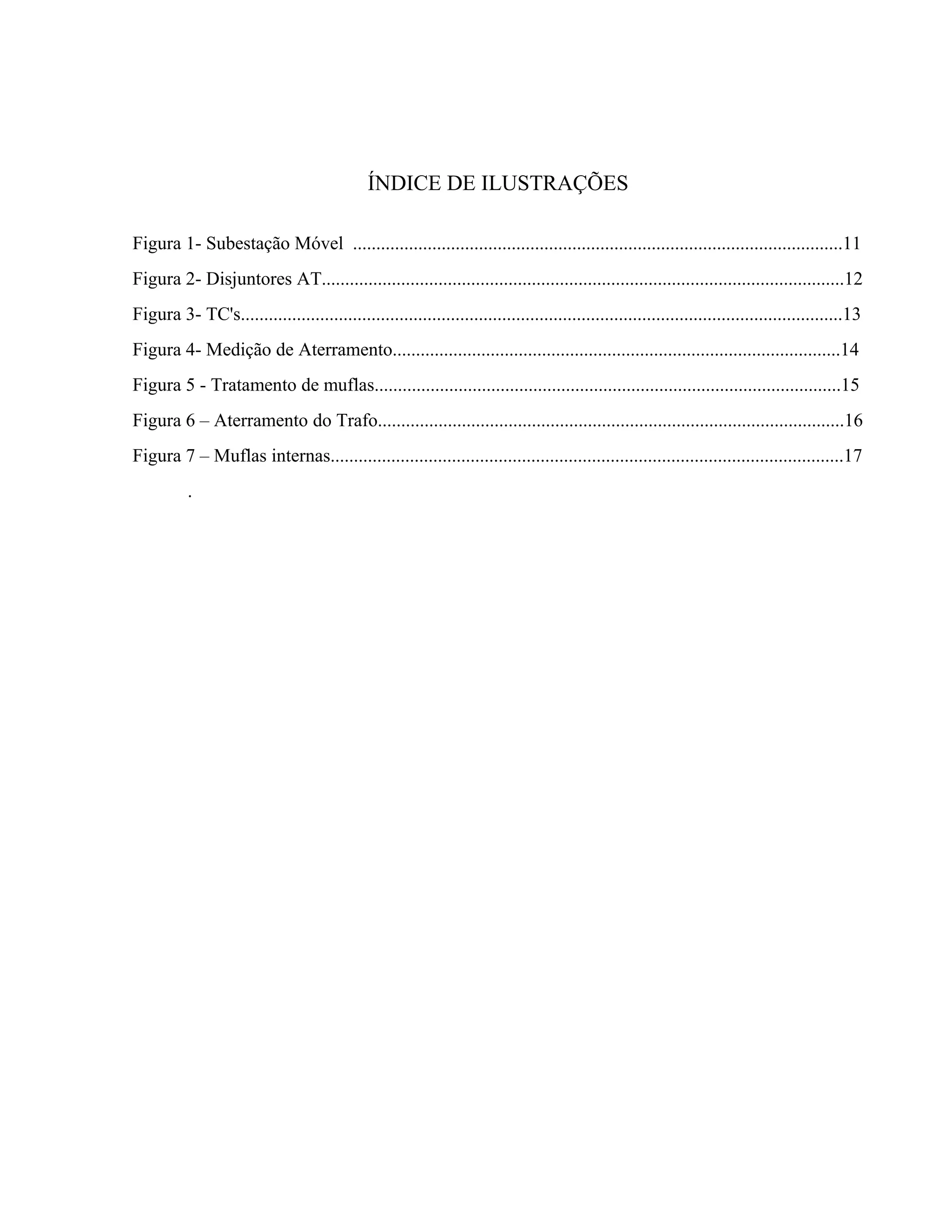 ÍNDICE DE ILUSTRAÇÕES
Figura 1- Subestação Móvel .........................................................................................................11
Figura 2- Disjuntores AT................................................................................................................12
Figura 3- TC's.................................................................................................................................13
Figura 4- Medição de Aterramento................................................................................................14
Figura 5 - Tratamento de muflas....................................................................................................15
Figura 6 – Aterramento do Trafo....................................................................................................16
Figura 7 – Muflas internas..............................................................................................................17
.
 