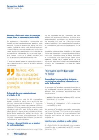 Perspectivas Globais﻿
BARÓMETRO DE RH
10
Alemanha e Índia – dois países de contrastes,
que partilham as mesmas prioridades de RH
Ao analisarmos o recrutamento, constatamos que
também no caso da Alemanha este apresenta níveis
elevados. Embora as organizações alemãs não reco-
nheçam a gestão de talento como uma das suas prin-
cipais prioridades com mais frequência que os outros
países, a proporção de empresas que dá prioridade ao
recrutamento é mais elevada do que a média geral –
42%, ou seja, 10% acima da média – acabando esta
por ser a prioridade mais reportada neste país.
O verdadeiro desafio parece ser a atracção de talento e
não o desenvolvimento e retenção do talento existente
nas empresas.
A dimensão das empresas determina as
prioridades de RH
As organizações com mais de 500 colaboradores
avaliam a gestão de talento como sendo uma das
três mais importantes prioridades de RH com mais
frequência que as empresas mais pequenas (>36% em
relação a <30%). As organizações de menor dimensão
consideram mais difícil gerir, de forma activa, o seu
talento devido à limitação de oportunidades de carreira.
Muitas destas organizações acabam também por não
ter orçamento, recursos e especialistas de RH para
combater a escassez de talento através, por exemplo,
de iniciativas de gestão de talento.
Formação e desenvolvimento não se baseiam
em análises objectivas
Para que a formação e desenvolvimento surjam no top
três das prioridades dos RH, é necessário que estes
analisem as necessidades efectivas de formação e
desenvolvimento. No entanto, isto acontece apenas
nas empresas com mais de 5.000 colaboradores,
estando associado a uma mais provável monitorização
de competências dos colaboradores enquanto KPI de
RH.
No relatório, de forma global, apenas 41% das organi-
zações que apresentam a formação e desenvolvimento
como uma prioridade analisa de forma sistemática
as competências dos colaboradores. Desta forma,
podemos concluir que a maioria acaba por fazer
suposições sobre as competências/necessidades de
formação dos colaboradores, com base em dados
empíricos.
Prioridades de RH baseadas
no sector
Renovação do foco na aquisição de talento,
recrutamento e retenção de colaboradores no
sector da Tecnologia
As empresas de Tecnologia, dependendo se têm ou
não uma elevada oferta de mão-de-obra qualificada,
apontam duas prioridades acentuadamente mais
frequentemente:
•	 Aquisição/Recrutamento de talento – 45%, compa-
rativamente a 32% no geral
•	 Retenção de colaboradores – 36%, comparativa-
mente a 26% no geral
Nos sectores da Tecnologia e associados, a guerra pelo
talento está já no auge. Com o aumento da competição
e aceleração do mercado, as organizações de maior
dimensão encontram-se sob pressão para inovar e
reinventar-se.
Incentivos: uma prioridade no sector público
Já o Sector Público dá mais prioridade à compensação
e benefícios que os inquiridos em geral: 33% compara-
tivamente a 18%.
Na Índia, 45%
das organizações
considera o recrutamento/
aquisição de talento uma
prioridade.
 