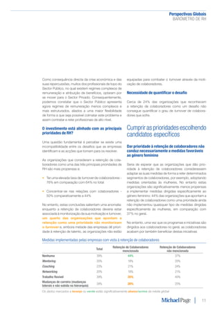 Perspectivas Globais﻿
BARÓMETRO DE RH
11
Como consequência directa da crise económica e das
suas repercussões, muitos dos profissionais de topo do
Sector Público, no qual existem regimes complexos de
remuneração e atribuição de benefícios, optaram por
se mover para o Sector Privado. Consequentemente,
podemos constatar que o Sector Público apresenta
agora regimes de remuneração menos complexos e
mais estruturados, aliados a uma maior flexibilidade
de forma a que seja possível colmatar este problema e
assim contratar e reter profissionais de alto nível.
O investimento está alinhado com as principais
prioridades de RH?
Uma questão fundamental é perceber se existe uma
incompatibilidade entre os desafios que as empresas
identificam e as acções que tomam para os resolver.
As organizações que consideram a retenção de cola-
boradores como uma das três principais prioridades de
RH são mais propensas a:
•	 Ter uma elevada taxa de turnover de colaboradores -
76% em comparação com 64% no total
•	 Concentrar-se nas relações com colaboradores -
50% comparativamente a 44%
No entanto, estas conclusões salientam uma anomalia:
enquanto a retenção de colaboradores deveria estar
associada à monitorização da sua motivação e turnover,
um quarto das organizações que apontam a
retenção como uma prioridade não monitorizam
o turnover e, embora metade das empresas dê priori-
dade à retenção de talento, as organizações não estão
equipadas para combater o turnover através da moti-
vação de colaboradores.
Necessidade de quantificar o desafio
Cerca de 24% das organizações que reconhecem
a retenção de colaboradores como um desafio não
consegue quantificar o grau de turnover de colabora-
dores que sofre.
Cumprir as prioridades escolhendo
candidatos específicos
Dar prioridade à retenção de colaboradores não
conduz necessariamente a medidas favoráveis
ao género feminino
Seria de esperar que as organizações que dão prio-
ridade à retenção de colaboradores considerassem
adaptar as suas medidas de forma a reter determinados
segmentos de colaboradores, por exemplo, adoptando
medidas orientadas às mulheres. No entanto estas
organizações são significativamente menos propensas
a implementar medidas dirigidas especificamente ao
género feminino: 44% das organizações que apontam a
retenção de colaboradores como uma prioridade ainda
não implementou quaisquer tipo de medidas dirigidas
especificamente às mulheres, em comparação com
37% no geral.
No entanto, uma vez que os programas e iniciativas são
dirigidos aos colaboradores no geral, as colaboradoras
acabam por também beneficiar destas iniciativas
Medidas implementadas pelas empresas com vista à retenção de colaboradores
Total
Retenção de Colaboradores
mencionada
Retenção de Colaboradores
não mencionada
Nenhuma 39% 44% 37%
Mentoring 20% 18% 20%
Coaching 23% 21% 24%
Networking 20% 18% 21%
Trabalho flexível 39% 35% 40%
Mudanças de carreira (mudanças
laterais e não subida na hierarquia)
24% 20% 25%
Os dados marcados a laranja ou verde estão significativamente abaixo/acima da média global
 
