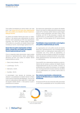 Perspectivas Globais﻿
BARÓMETRO DE RH
16
Uma política formalizada por escrito tende a ter mais
peso, mas menos de um terço das organizações
tem uma política de trabalho flexível implemen-
tada por escrito.
As práticas de trabalho flexível para todos os colabo-
radores, e não apenas para colaboradoras do género
feminino, foram adoptadas por 66% das organizações
inquiridas, mas menos de metade destas empresas
(47%) refere ter uma política de trabalho flexível imple-
mentada por escrito. A percentagem global é de 31%.
Quase três em quatro organizações no Reino
Unido e Irlanda têm uma política de trabalho
flexível implementada por escrito
Como os seguintes dados demonstram, alguns países
desviam-se significativamente destas percentagens,
afirmando que têm uma política de trabalho flexível
implementada por escrito:
•	 Reino Unido e Irlanda – 72,7%
•	 Luxemburgo – 53,7%
•	 Alemanha – 50,8%
•	 Austrália – 46.5%
A percentagem mais elevada de empresas que
oferecem a possibilidade de trabalho flexível no Reino
Unido pode ser explicada pela legislação, uma vez que
todos os colaboradores desta região têm o direito legal
de requerer trabalho flexível – e não apenas os pais e
prestadores de cuidados.
Na maioria das organizações com práticas de trabalho
flexível, nem todos os colaboradores têm acesso a essa
opção (57%). Contudo, existem desvios a esta imagem
geral em certas localizações, entre elas o Reino Unido
e Irlanda, com 60,1% das empresas a reportar que
englobal todos os colaboradores nestas políticas. No
lado oposto, na China apenas 29,7% reporta acesso
total.
Flexibilidade a larga escala tende a estar ligada a
uma política implementada por escrito
As organizações com uma política escrita de trabalho
flexível têm significativamente mais probabilidades de
englobar todos os colaboradores nessa política (57%
comparado com 31%). Contra as expectativas, as
empresas que dão prioridade a programas de equilíbrio
entre vida pessoal e profissional não têm uma probabi-
lidade significativamente mais elevada de incluir todos
os colaboradores.
Cerca de 80% dos colaboradores operários ou adminis-
trativos não tem acesso a práticas de trabalho flexível,
independentemente do tipo de contrato. Contudo, os
profissionais dos quadros da empresa e os managers
são mais frequentemente incluídos neste tipo de prática
que os colaboradores com contrato a termo-certo ou
temporário.
Nas maiores organizações, a dimensão das
equipas de RH determina se o trabalho flexível é
formalizado
As equipas de RH de maior dimensão estão associadas
a uma maior probabilidade de ter uma política escrita
Práticas de trabalho flexível adoptadas
Sim, temos uma
política escrita de
trabalho flexível
Sim, mas não temos uma política
escrita de trabalho flexível
Não, não
adoptámos
políticas de
trabalho flexível
31%
35%
34%
 