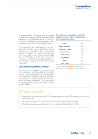 Perspectivas Globais﻿
BARÓMETRO DE RH
17
Organizações que disponibilizam a opção de
trabalho flexível para todos os colaboradores
(a nível global e nas regiões)
Total 43%
Europa Continental 48%
Reino Unido e Irlanda 60%
América do Norte 21%
América Latina 37%
Ásia- Pacífico 41%
África 20%
Médio Oriente 28%
Os dados marcados a laranja ou verde estão
significativamente abaixo/acima da média global
de trabalho flexível, mas apenas entre as maiores
empresas, com mais de 1.000 colaboradores. Entre as
organizações com 1.000 trabalhadores ou menos, ter
os recursos de RH parece ser irrelevante para a imple-
mentação de uma política escrita de trabalho flexível.
É de notar que 30% dos inquiridos afirma ter uma polí-
tica escrita de trabalho flexível, independentemente da
dimensão da empresa. Mas tendo em conta que as
práticas de trabalho flexível podem assumidamente
gerar mais trabalho administrativo (monitorização
das horas de trabalho e de diferentes esquemas de
pagamento), a escala da sua aplicação pode apre-
sentar diferentes variações consoante a dimensão da
organização.
Estar em destaque pode fazer a diferença?
Devido à sua maior visibilidade e pressão associada
para corresponder às expectativas de accionistas
externos, as organizações de maior dimensão podem
ter de disponibilizar um esquema de práticas de trabalho
flexível muito mais completo – criando uma maior inci-
dência de trabalho administrativo – para que possam
ser vistas pela opinião pública como estando a actuar
de forma correcta.
Principais conclusões:
•	 O desempenho dos colaboradores é o KPI de RH mais analisado a nível global (72%), seguido pelo turnover de
colaboradores (67%)
•	 A dimensão das equipas de RH influencia directamente o nível de medição de KPIs avançados
•	 A medida aplicada a colaboradoras do género feminino mais popular é o trabalho flexível (39%)
 
