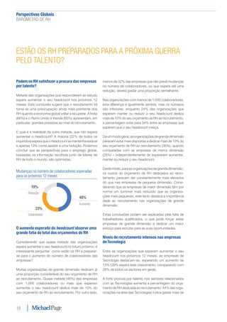 Perspectivas Globais﻿
BARÓMETRO DE RH
18
ESTÃO OS RH PREPARADOS PARA A PRÓXIMA GUERRA
PELO TALENTO?
Podem os RH satisfazer a procura das empresas
por talento?
Metade das organizações que responderam ao estudo
espera aumentar o seu headcount nos próximos 12
meses. Esta conclusão sugere que o recrutamento irá
torna-se uma preocupação ainda mais premente dos
RH quando a economia global voltar a recuperar. A Índia
(66%) e o Reino Unido e Irlanda (60%) apresentam, em
particular, grandes pressões ao nível do recrutamento.
E qual é a realidade da outra metade, que não espera
aumentar o headcount? A maioria (32% de todos os
inquiridos) espera que o headcount se mantenha estável
e apenas 19% conta assistir a uma redução. Podemos
concluir que as perspectivas para o emprego global,
baseadas na informação recolhida junto de líderes de
RH de todo o mundo, são optimistas.
O aumento esperado do headcount absorve uma
grande fatia do total dos orçamentos de RH
Considerando que quase metade das organizações
espera aumentar o seu headcount no futuro próximo, é
interessante perguntar: como estão os RH a preparar-
se para o aumento do número de colaboradores das
empresas?
Muitas organizações de grande dimensão dedicam já
uma proporção considerável do seu orçamento de RH
ao recrutamento. Quase metade (46%) das empresas
com 1.000 colaboradores ou mais que esperam
aumentar o seu headcount dedica mais de 10% do
seu orçamento de RH ao recrutamento. Por outro lado,
menos de 32% das empresas que não prevê mudanças
no número de colaboradores, ou que espera até uma
redução, deverá gastar uma proporção semelhante.
Nas organizações com menos de 1.000 colaboradores,
esta diferença é igualmente sentida, mas os números
são inferiores: enquanto 24% das organizações que
esperam manter ou reduzir o seu headcount dedica
mais de 10% do seu orçamento de RH ao recrutamento,
a percentagem sobe para 34% entre as empresas que
esperam que o seu headcount cresça.
Deummodogeral,asorganizaçõesdegrandedimensão
parecem estar mais dispostas a dedicar mais de 10% do
seu orçamento de RH ao recrutamento (36%), quando
comparadas com as empresas de menor dimensão
(28%) – independentemente de esperarem aumentar,
manter ou reduzir o seu headcount.
Destemodo,paraasorganizaçõesdegrandedimensão,
os custos do orçamento de RH dedicados ao recru-
tamento parecem ser constantemente mais elevados
do que nas empresas de pequena dimensão. Consi-
derando que as empresas de maior dimensão têm por
norma um turnover mais reduzido que as organiza-
ções mais pequenas, este facto destaca a importância
dada ao recrutamento nas organizações de grande
dimensão.
Estas conclusões podem ser explicadas pela falta de
trabalhadores qualificados, o que pode forçar estas
empresas de grande dimensão a dedicar um maior
esforço para recrutar para as suas oportunidades.
Níveis de recrutamento intensos nas empresas
de Tecnologia
Entre as organizações que esperam aumentar o seu
headcount nos próximos 12 meses, as empresas de
Tecnologia destacam-se, esperando um aumento de
13% (39% espera este crescimento, comparando com
26% de todos os sectores em geral).
A forte procura por talento nos sectores relacionados
com as Tecnologias aumenta a percentagem do orça-
mento de RH dedicada ao recrutamento: 44% das orga-
nizações na área das Tecnologias indica gastar mais de
Mudanças no número de colaboradores esperadas
para os próximos 12 meses
Aumento
Estabilidade
Redução
48%
33%
19%
 