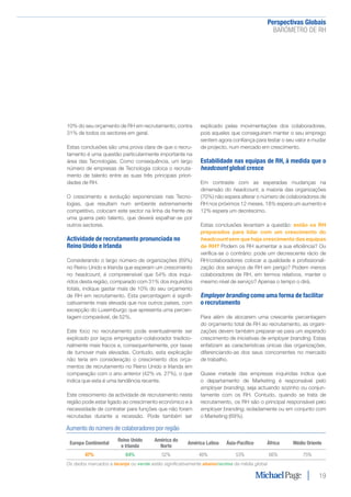 Perspectivas Globais﻿
BARÓMETRO DE RH
19
10% do seu orçamento de RH em recrutamento, contra
31% de todos os sectores em geral.
Estas conclusões são uma prova clara de que o recru-
tamento é uma questão particularmente importante na
área das Tecnologias. Como consequência, um largo
número de empresas de Tecnologia coloca o recruta-
mento de talento entre as suas três principais priori-
dades de RH.
O crescimento e evolução exponenciais nas Tecno-
logias, que resultam num ambiente extremamente
competitivo, colocam este sector na linha da frente de
uma guerra pelo talento, que deverá espalhar-se por
outros sectores.
Actividade de recrutamento pronunciada no
Reino Unido e Irlanda
Considerando o largo número de organizações (69%)
no Reino Unido e Irlanda que esperam um crescimento
no headcount, é compreensível que 54% dos inqui-
ridos desta região, comparado com 31% dos inquiridos
totais, indique gastar mais de 10% do seu orçamento
de RH em recrutamento. Esta percentagem é signifi-
cativamente mais elevada que nos outros países, com
excepção do Luxemburgo que apresenta uma percen-
tagem comparável, de 52%.
Este foco no recrutamento pode eventualmente ser
explicado por laços empregador-colaborador tradicio-
nalmente mais fracos e, consequentemente, por taxas
de turnover mais elevadas. Contudo, esta explicação
não teria em consideração o crescimento dos orça-
mentos de recrutamento no Reino Unido e Irlanda em
comparação com o ano anterior (42% vs. 27%), o que
indica que esta é uma tendência recente.
Este crescimento da actividade de recrutamento nesta
região pode estar ligado ao crescimento económico e à
necessidade de contratar para funções que não foram
recrutadas durante a recessão. Pode também ser
explicado pelas movimentações dos colaboradores,
pois aqueles que conseguiram manter o seu emprego
sentem agora confiança para testar o seu valor e mudar
de projecto, num mercado em crescimento.
Estabilidade nas equipas de RH, à medida que o
headcount global cresce
Em contraste com as esperadas mudanças na
dimensão do headcount, a maioria das organizações
(70%) não espera alterar o número de colaboradores de
RH nos próximos 12 meses. 18% espera um aumento e
12% espera um decréscimo.
Estas conclusões levantam a questão: estão os RH
preparados para lidar com um crescimento do
headcount sem que haja crescimento das equipas
de RH? Podem os RH aumentar a sua eficiência? Ou
verifica-se o contrário: pode um decrescente rácio de
RH/colaboradores colocar a qualidade e profissionali-
zação dos serviços de RH em perigo? Podem menos
colaboradores de RH, em termos relativos, manter o
mesmo nível de serviço? Apenas o tempo o dirá.
Employer branding como uma forma de facilitar
o recrutamento
Para além de alocarem uma crescente percentagem
do orçamento total de RH ao recrutamento, as organi-
zações devem também preparar-se para um esperado
crescimento de iniciativas de employer branding. Estas
enfatizam as características únicas das organizações,
diferenciando-as dos seus concorrentes no mercado
de trabalho.
Quase metade das empresas inquiridas indica que
o departamento de Marketing é responsável pelo
employer branding, seja actuando sozinho ou conjun-
tamente com os RH. Contudo, quando se trata de
recrutamento, os RH são o principal responsável pelo
employer branding, isoladamente ou em conjunto com
o Marketing (69%).
Aumento do número de colaboradores por região
Europa Continental
Reino Unido
e Irlanda
América do
Norte
América Latina Ásia-Pacífico África Médio Oriente
47% 64% 52% 46% 53% 66% 75%
Os dados marcados a laranja ou verde estão significativamente abaixo/acima da média global
 
