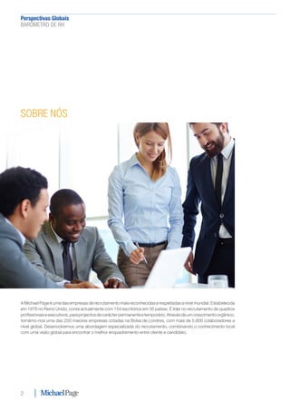 Perspectivas Globais﻿
BARÓMETRO DE RH
2
SOBRE NÓS
A Michael Page é uma das empresas de recrutamento mais reconhecidas e respeitadas a nível mundial. Estabelecida
em 1976 no Reino Unido, conta actualmente com 154 escritórios em 35 países. É líder no recrutamento de quadros
profissionaiseexecutivos,paraprojectosdecarácterpermanenteetemporário.Atravésdeumcrescimentoorgânico,
tornámo-nos uma das 250 maiores empresas cotadas na Bolsa de Londres, com mais de 5.600 colaboradores a
nível global. Desenvolvemos uma abordagem especializada do recrutamento, combinando o conhecimento local
com uma visão global para encontrar o melhor enquadramento entre cliente e candidato.
 