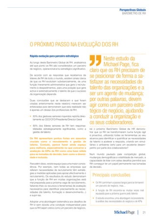 Perspectivas Globais﻿
BARÓMETRO DE RH
21
O PRÓXIMO PASSO NA EVOLUÇÃO DOS RH
Rápida evolução para parceiro estratégico
Ao longo deste Barómetro Global de RH, analisámos
até que ponto os RH são considerados um parceiro
de negócio, operacional e/ou estratégico significativo.
De acordo com as respostas que recebemos de
líderes de RH de todo o mundo, existem sinais claros
de que os RH evoluíram substancialmente, de uma
função meramente administrativa que gere o recruta-
mento e despedimentos, para uma posição que gere
activa e sistematicamente o talento de que o sucesso
da organização depende.
Duas conclusões que se destacam e que foram
citadas anteriormente neste relatório merecem ser
enfatizadas pois demonstram que esta realidade não
é apenas um desejo dos profissionais de RH:
•	 63% dos gestores seniores inquiridos reporta direc-
tamente ao CEO/CFO/Presidente/Director Geral
•	 80% dos líderes seniores de RH tem responsa-
bilidades estrategicamente significantes, como a
gestão de talento
Os RH apresentam pontos fortes em assuntos
cruciais como o recrutamento e gestão de
talento. Contudo, parece haver ainda espaço
para melhoria, especialmente no que concerne a
avaliação de KPIs de RH como uma base sólida
para as tomadas de decisão, bem como a diversi-
dade e inclusão.
Para além disso, existe espaço para uma maior consis-
tência. Por exemplo, nem todas as empresas que
referem necessidades de recrutamento têm estraté-
gias e medidas aplicadas para apoiar efectivamente o
recrutamento. Os resultados do estudo demonstram
que a função de RH em muitas organizações está
mal preparada para a próxima vaga de recrutamento,
faltando-lhes os recursos e ferramentas de avaliação
necessários para identificar precisamente as neces-
sidades (de talento, formação e desenvolvimento...)
e supri-las.
Adoptar uma abordagem sistemática aos desafios de
RH é sem dúvida uma condição indispensável para
que os RH sejam vistos como um parceiro de negócio.
Irá o próximo Barómetro Global de HR demons-
trar que os RH se transformaram numa função ágil
e proactiva, utilizando todas as ferramentas ao seu
alcance para identificar e quantificar as necessidades
de talento e acelerar a resposta, criando em simul-
tâneo o ambiente certo para um excelente desem-
penho por parte dos colaboradores?
Num mundo pautado pela competição global,
mudanças demográficas e volatilidade de mercado, a
capacidade de lidar com estes desafios permitirá aos
RH conseguir ter um papel permanente nas tomadas
de decisão.
Principais conclusões
•	 Os RH caminham a passos largos para se tornarem
um parceiro de negócio, mas...
•	 A função de RH encontra-se muitas vezes mal
equipada para a próxima guerra pelo talento
•	 O estudo encontrou uma abordagem inconsistente
à análise das necessidades do negócio e de KPIs
Neste estudo da
Michael Page, fica
claro que os RH precisam de
se posicionar de forma a sa-
tisfazer as necessidades de
talento das organizações e a
ser um agente de mudança;
por outras palavras, devem
agir como um parceiro estra-
tégico de negócio, ajudando
a conduzir a organização e
os seus colaboradores.
 