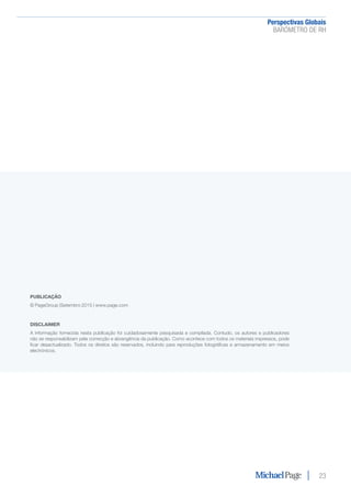 Perspectivas Globais﻿
BARÓMETRO DE RH
23
PUBLICAÇÃO
© PageGroup |Setembro 2015 | www.page.com
DISCLAIMER
A informação fornecida nesta publicação foi cuidadosamente pesquisada e compilada. Contudo, os autores e publicadores
não se responsabilizam pela correcção e abrangência da publicação. Como acontece com todos os materiais impressos, pode
ficar desactualizado. Todos os direitos são reservados, incluindo para reproduções fotográficas e armazenamento em meios
electrónicos.
 