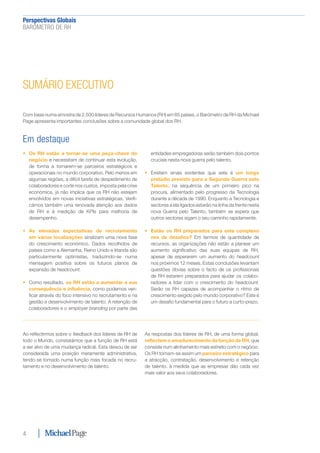 Perspectivas Globais﻿
BARÓMETRO DE RH
4
SUMÁRIO EXECUTIVO
Com base numa amostra de 2.500 líderes de Recursos Humanos (RH) em 65 países, o Barómetro de RH da Michael
Page apresenta importantes conclusões sobre a comunidade global dos RH.
Em destaque
•	 Os RH estão a tornar-se uma peça-chave do
negócio e necessitam de continuar esta evolução,
de forma a tornarem-se parceiros estratégicos e
operacionais no mundo corporativo. Pelo menos em
algumas regiões, a difícil tarefa de despedimento de
colaboradores e corte nos custos, imposta pela crise
económica, já não implica que os RH não estejam
envolvidos em novas iniciativas estratégicas. Verifi-
cámos também uma renovada atenção aos dados
de RH e à medição de KPIs para melhoria de
desempenho.
•	 As elevadas expectativas de recrutamento
em várias localizações sinalizam uma nova fase
do crescimento económico. Dados recolhidos de
países como a Alemanha, Reino Unido e Irlanda são
particularmente optimistas, traduzindo-se numa
mensagem positiva sobre os futuros planos de
expansão de headcount.
•	 Como resultado, os RH estão a aumentar a sua
consequência e influência, como podemos veri-
ficar através do foco intensivo no recrutamento e na
gestão e desenvolvimento de talento. A retenção de
colaboradores e o employer branding por parte das
entidades empregadoras serão também dois pontos
cruciais nesta nova guerra pelo talento.
•	 Existem sinais evidentes que este é um longo
prelúdio previsto para a Segunda Guerra pelo
Talento, na sequência de um primeiro pico na
procura, alimentado pelo progresso da Tecnologia
durante a década de 1990. Enquanto a Tecnologia e
sectores a ela ligados estarão na linha da frente nesta
nova Guerra pelo Talento, também se espera que
outros sectores sigam o seu caminho rapidamente.
•	 Estão os RH preparados para este complexo
mix de desafios? Em termos de quantidade de
recursos, as organizações não estão a planear um
aumento significativo das suas equipas de RH,
apesar de esperarem um aumento do headcount
nos próximos 12 meses. Estas conclusões levantam
questões óbvias sobre o facto de os profissionais
de RH estarem preparados para ajudar os colabo-
radores a lidar com o crescimento do headcount.
Serão os RH capazes de acompanhar o ritmo de
crescimento exigido pelo mundo corporativo? Este é
um desafio fundamental para o futuro a curto-prazo.
Ao reflectirmos sobre o feedback dos líderes de RH de
todo o Mundo, constatámos que a função de RH está
a ser alvo de uma mudança radical. Esta deixou de ser
considerada uma posição meramente administrativa,
tendo-se tornado numa função mais focada no recru-
tamento e no desenvolvimento de talento.
As respostas dos líderes de RH, de uma forma global,
reflectem o amadurecimento da função de RH, que
consiste num alinhamento mais estreito com o negócio.
Os RH tornam-se assim um parceiro estratégico para
a atracção, contratação, desenvolvimento e retenção
de talento, à medida que as empresas dão cada vez
mais valor aos seus colaboradores.
 