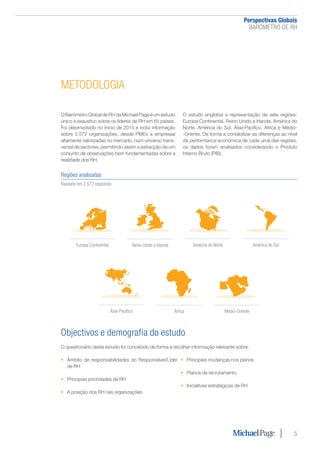 Perspectivas Globais﻿
BARÓMETRO DE RH
5
METODOLOGIA
Regiões analisadas
Baseado em 2.572 respostas
América do SulAmérica do Norte
Ásia-Pacífico
Europa Continental
Médio-OrienteÁfrica
Reino Unido e Irlanda
O Barómetro Global de RH da Michael Page é um estudo
único e exaustivo sobre os líderes de RH em 65 países.
Foi desenvolvido no início de 2015 e inclui informação
sobre 2.572 organizações, desde PMEs a empresas
altamente valorizadas no mercado, num universo trans-
versal de sectores, permitindo assim a extracção de um
conjunto de observações bem fundamentadas sobre a
realidade dos RH.
O estudo englobal a representação de sete regiões:
Europa Continental, Reino Unido e Irlanda, América do
Norte, América do Sul, Ásia-Pacífico, África e Médio-
-Oriente. De forma a contabilizar as diferenças ao nível
da performance económica de cada uma das regiões,
os dados foram analisados considerando o Produto
Interno Bruto (PIB).
Objectivos e demografia do estudo
O questionário deste estudo foi concebido de forma a recolher informação relevante sobre:
•	 Âmbito de responsabilidades do Responsável/Líder
de RH
•	 Principais prioridades de RH
•	 A posição dos RH nas organizações
•	 Principais mudanças nos planos
•	 Planos de recrutamento
•	 Iniciativas estratégicas de RH
 