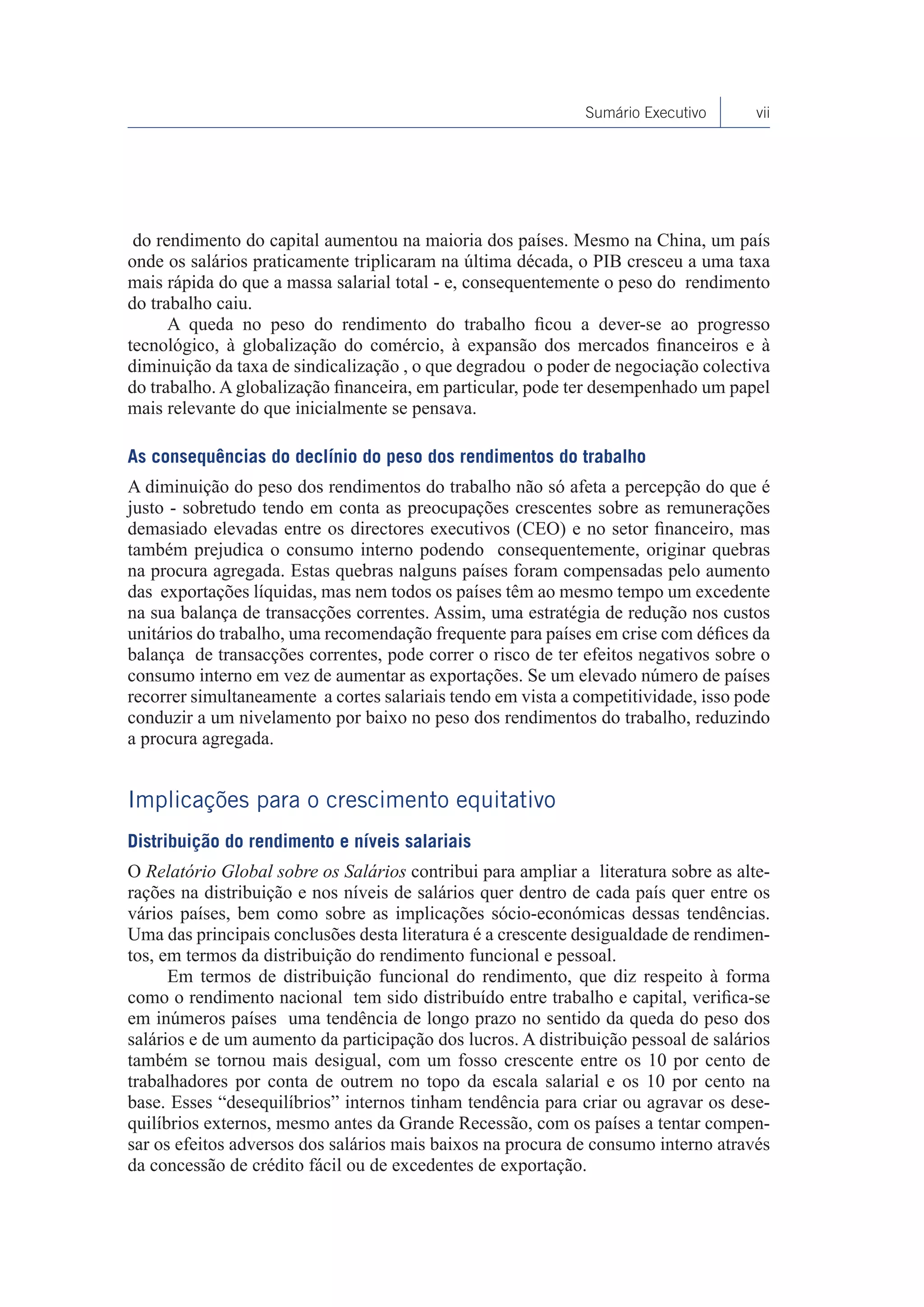Sumário Executivo      vii




 do rendimento do capital aumentou na maioria dos países. Mesmo na China, um país
onde os salários praticamente triplicaram na última década, o PIB cresceu a uma taxa
mais rápida do que a massa salarial total - e, consequentemente o peso do rendimento
do trabalho caiu.
      A queda no peso do rendimento do trabalho ficou a dever-se ao progresso
tecnológico, à globalização do comércio, à expansão dos mercados financeiros e à
diminuição da taxa de sindicalização , o que degradou o poder de negociação colectiva
do trabalho. A globalização financeira, em particular, pode ter desempenhado um papel
mais relevante do que inicialmente se pensava.

As consequências do declínio do peso dos rendimentos do trabalho
A diminuição do peso dos rendimentos do trabalho não só afeta a percepção do que é
justo - sobretudo tendo em conta as preocupações crescentes sobre as remunerações
demasiado elevadas entre os directores executivos (CEO) e no setor financeiro, mas
também prejudica o consumo interno podendo consequentemente, originar quebras
na procura agregada. Estas quebras nalguns países foram compensadas pelo aumento
das exportações líquidas, mas nem todos os países têm ao mesmo tempo um excedente
na sua balança de transacções correntes. Assim, uma estratégia de redução nos custos
unitários do trabalho, uma recomendação frequente para países em crise com défices da
balança de transacções correntes, pode correr o risco de ter efeitos negativos sobre o
consumo interno em vez de aumentar as exportações. Se um elevado número de países
recorrer simultaneamente a cortes salariais tendo em vista a competitividade, isso pode
conduzir a um nivelamento por baixo no peso dos rendimentos do trabalho, reduzindo
a procura agregada.


Implicações para o crescimento equitativo
Distribuição do rendimento e níveis salariais
O Relatório Global sobre os Salários contribui para ampliar a literatura sobre as alte-
rações na distribuição e nos níveis de salários quer dentro de cada país quer entre os
vários países, bem como sobre as implicações sócio-económicas dessas tendências.
Uma das principais conclusões desta literatura é a crescente desigualdade de rendimen-
tos, em termos da distribuição do rendimento funcional e pessoal.
      Em termos de distribuição funcional do rendimento, que diz respeito à forma
como o rendimento nacional tem sido distribuído entre trabalho e capital, verifica-se
em inúmeros países uma tendência de longo prazo no sentido da queda do peso dos
salários e de um aumento da participação dos lucros. A distribuição pessoal de salários
também se tornou mais desigual, com um fosso crescente entre os 10 por cento de
trabalhadores por conta de outrem no topo da escala salarial e os 10 por cento na
base. Esses “desequilíbrios” internos tinham tendência para criar ou agravar os dese-
quilíbrios externos, mesmo antes da Grande Recessão, com os países a tentar compen-
sar os efeitos adversos dos salários mais baixos na procura de consumo interno através
da concessão de crédito fácil ou de excedentes de exportação.
 