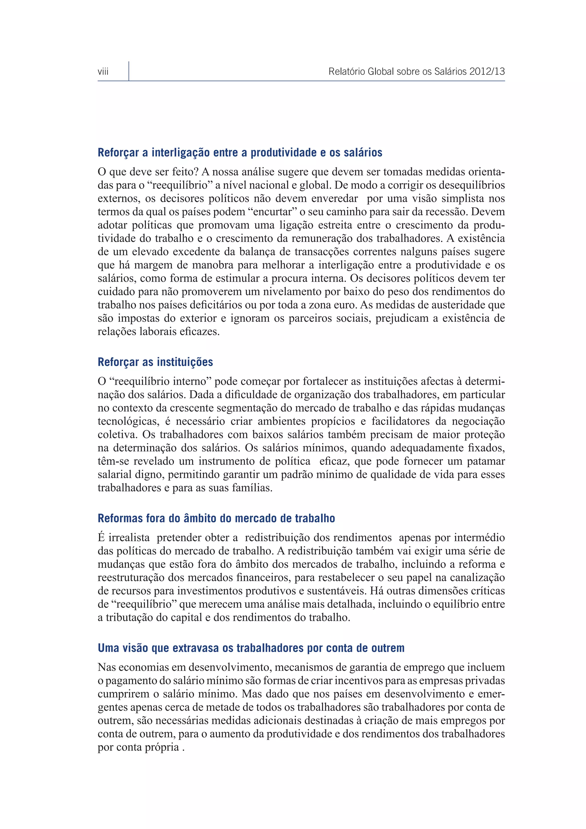 viii                                              Relatório Global sobre os Salários 2012/13




Reforçar a interligação entre a produtividade e os salários
O que deve ser feito? A nossa análise sugere que devem ser tomadas medidas orienta-
das para o “reequilíbrio” a nível nacional e global. De modo a corrigir os desequilíbrios
externos, os decisores políticos não devem enveredar por uma visão simplista nos
termos da qual os países podem “encurtar” o seu caminho para sair da recessão. Devem
adotar políticas que promovam uma ligação estreita entre o crescimento da produ-
tividade do trabalho e o crescimento da remuneração dos trabalhadores. A existência
de um elevado excedente da balança de transacções correntes nalguns países sugere
que há margem de manobra para melhorar a interligação entre a produtividade e os
salários, como forma de estimular a procura interna. Os decisores políticos devem ter
cuidado para não promoverem um nivelamento por baixo do peso dos rendimentos do
trabalho nos países deficitários ou por toda a zona euro. As medidas de austeridade que
são impostas do exterior e ignoram os parceiros sociais, prejudicam a existência de
relações laborais eficazes.

Reforçar as instituições
O “reequilíbrio interno” pode começar por fortalecer as instituições afectas à determi-
nação dos salários. Dada a dificuldade de organização dos trabalhadores, em particular
no contexto da crescente segmentação do mercado de trabalho e das rápidas mudanças
tecnológicas, é necessário criar ambientes propícios e facilidatores da negociação
coletiva. Os trabalhadores com baixos salários também precisam de maior proteção
na determinação dos salários. Os salários mínimos, quando adequadamente fixados,
têm-se revelado um instrumento de política eficaz, que pode fornecer um patamar
salarial digno, permitindo garantir um padrão mínimo de qualidade de vida para esses
trabalhadores e para as suas famílias.

Reformas fora do âmbito do mercado de trabalho
É irrealista pretender obter a redistribuição dos rendimentos apenas por intermédio
das políticas do mercado de trabalho. A redistribuição também vai exigir uma série de
mudanças que estão fora do âmbito dos mercados de trabalho, incluindo a reforma e
reestruturação dos mercados financeiros, para restabelecer o seu papel na canalização
de recursos para investimentos produtivos e sustentáveis. Há outras dimensões críticas
de “reequilíbrio” que merecem uma análise mais detalhada, incluindo o equilíbrio entre
a tributação do capital e dos rendimentos do trabalho.

Uma visão que extravasa os trabalhadores por conta de outrem
Nas economias em desenvolvimento, mecanismos de garantia de emprego que incluem
o pagamento do salário mínimo são formas de criar incentivos para as empresas privadas
cumprirem o salário mínimo. Mas dado que nos países em desenvolvimento e emer-
gentes apenas cerca de metade de todos os trabalhadores são trabalhadores por conta de
outrem, são necessárias medidas adicionais destinadas à criação de mais empregos por
conta de outrem, para o aumento da produtividade e dos rendimentos dos trabalhadores
por conta própria .
 