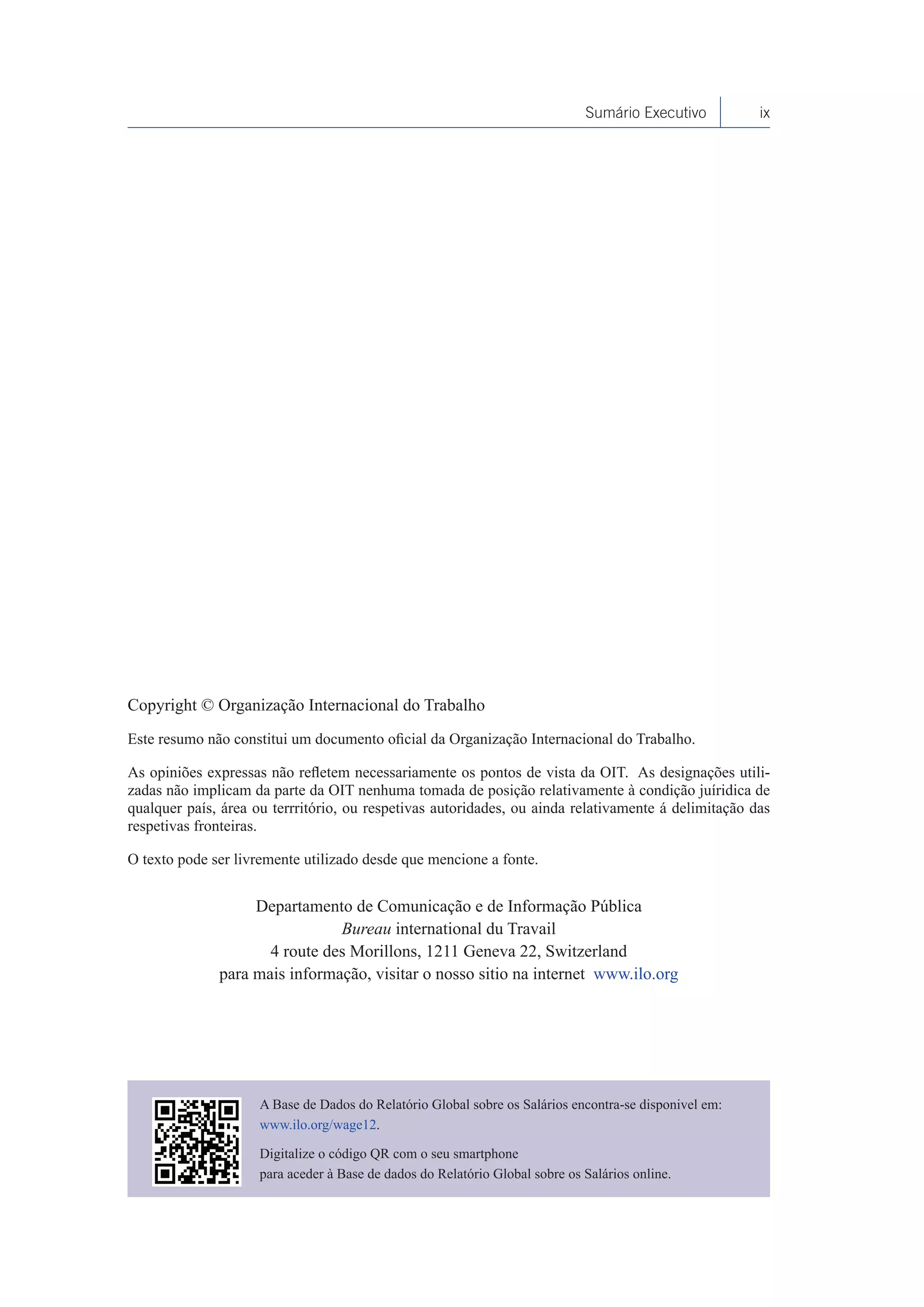 Sumário Executivo         ix




Copyright © Organização Internacional do Trabalho
Este resumo não constitui um documento oficial da Organização Internacional do Trabalho.

As opiniões expressas não refletem necessariamente os pontos de vista da OIT. As designações utili-
zadas não implicam da parte da OIT nenhuma tomada de posição relativamente à condição juíridica de
qualquer país, área ou terrritório, ou respetivas autoridades, ou ainda relativamente á delimitação das
respetivas fronteiras.

O texto pode ser livremente utilizado desde que mencione a fonte.


                   Departamento de Comunicação e de Informação Pública
                               Bureau international du Travail
                     4 route des Morillons, 1211 Geneva 22, Switzerland
              para mais informação, visitar o nosso sitio na internet www.ilo.org




                     A Base de Dados do Relatório Global sobre os Salários encontra-se disponivel em:
                     www.ilo.org/wage12.

                     Digitalize o código QR com o seu smartphone
                     para aceder à Base de dados do Relatório Global sobre os Salários online.
 