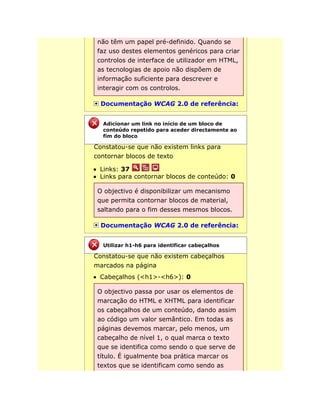 não têm um papel pré-definido. Quando se
faz uso destes elementos genéricos para criar
controlos de interface de utilizador em HTML,
as tecnologias de apoio não dispõem de
informação suficiente para descrever e
interagir com os controlos.
Documentação WCAG 2.0 de referência:
Constatou-se que não existem links para
contornar blocos de texto
Links: 37
Links para contornar blocos de conteúdo: 0
O objectivo é disponibilizar um mecanismo
que permita contornar blocos de material,
saltando para o fim desses mesmos blocos.
Documentação WCAG 2.0 de referência:
Constatou-se que não existem cabeçalhos
marcados na página
Cabeçalhos (<h1>-<h6>): 0
O objectivo passa por usar os elementos de
marcação do HTML e XHTML para identificar
os cabeçalhos de um conteúdo, dando assim
ao código um valor semântico. Em todas as
páginas devemos marcar, pelo menos, um
cabeçalho de nível 1, o qual marca o texto
que se identifica como sendo o que serve de
título. É igualmente boa prática marcar os
textos que se identificam como sendo as
Adicionar um link no início de um bloco de
conteúdo repetido para aceder directamente ao
fim do bloco
Utilizar h1-h6 para identificar cabeçalhos
 
