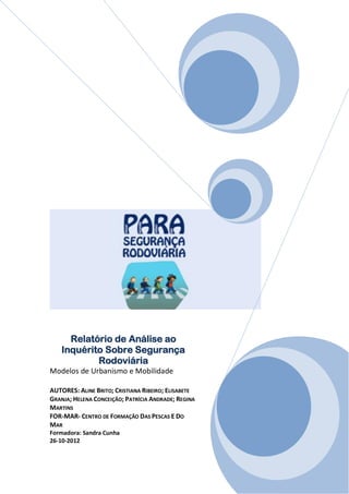 Relatório de Análise ao
    Inquérito Sobre Segurança
            Rodoviária
Modelos de Urbanismo e Mobilidade

AUTORES: ALINE BRITO; CRISTIANA RIBEIRO; ELISABETE
GRANJA; HELENA CONCEIÇÃO; PATRÍCIA ANDRADE; REGINA
MARTINS
FOR-MAR- CENTRO DE FORMAÇÃO DAS PESCAS E DO
MAR
Formadora: Sandra Cunha
26-10-2012
 