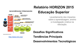 Relatório HORIZON 2015
Educação Superior
Levantamento dos impactos
sobre a aprendizagem, ensino
e investigação criativa na
educação.
Desafios Significativos
Tendências Principais
Desenvolvimentos Tecnológicos
http://www.nmc.org/
 