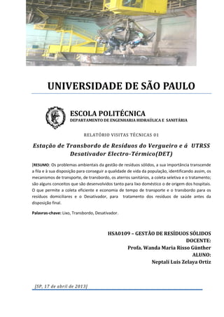 UNIVERSIDADE DE SÃO PAULO
ESCOLA POLITÉCNICA

DEPARTAMENTO DE ENGENHARIA HIDRAÚLICA E SANITÁRIA

RELATÓRIO VISITAS TÉCNICAS 01

Estação de Transbordo de Resíduos do Vergueiro e á UTRSS
Desativador Electro-Térmico(DET)
[RESUMO: Os problemas ambientais da gestão de resíduos sólidos, a sua importância transcende
a fila e à sua disposição para conseguir a qualidade de vida da população, identificando assim, os
mecanismos de transporte, de transbordo, os aterros sanitários, a coleta seletiva e o tratamento;
são alguns conceitos que são desenvolvidos tanto para lixo doméstico o de origem dos hospitais.
O que permite a coleta eficiente e economia de tempo de transporte e o transbordo para os
resíduos domiciliares e o Desativador, para tratamento dos resíduos de saúde antes da
disposição final.
Palavras-chave: Lixo, Transbordo, Desativador.

HSA0109 – GESTÃO DE RESÍDUOS SÓLIDOS
DOCENTE:
Profa. Wanda Maria Risso Günther
ALUNO:
Neptalí Luis Zelaya Ortiz

[SP, 17 de abril de 2013]

 