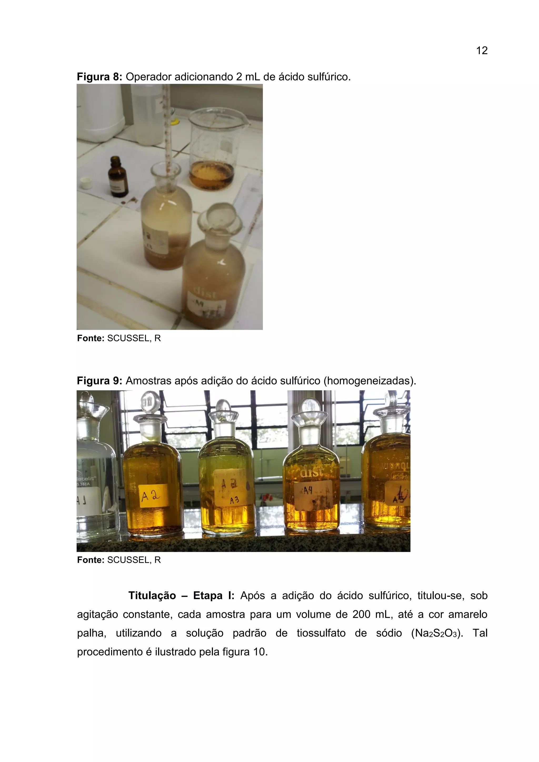 12
Figura 8: Operador adicionando 2 mL de ácido sulfúrico.

Fonte: SCUSSEL, R

Figura 9: Amostras após adição do ácido sulfúrico (homogeneizadas).

Fonte: SCUSSEL, R

Titulação – Etapa I: Após a adição do ácido sulfúrico, titulou-se, sob
agitação constante, cada amostra para um volume de 200 mL, até a cor amarelo
palha, utilizando a solução padrão de tiossulfato de sódio (Na2S2O3). Tal
procedimento é ilustrado pela figura 10.

 