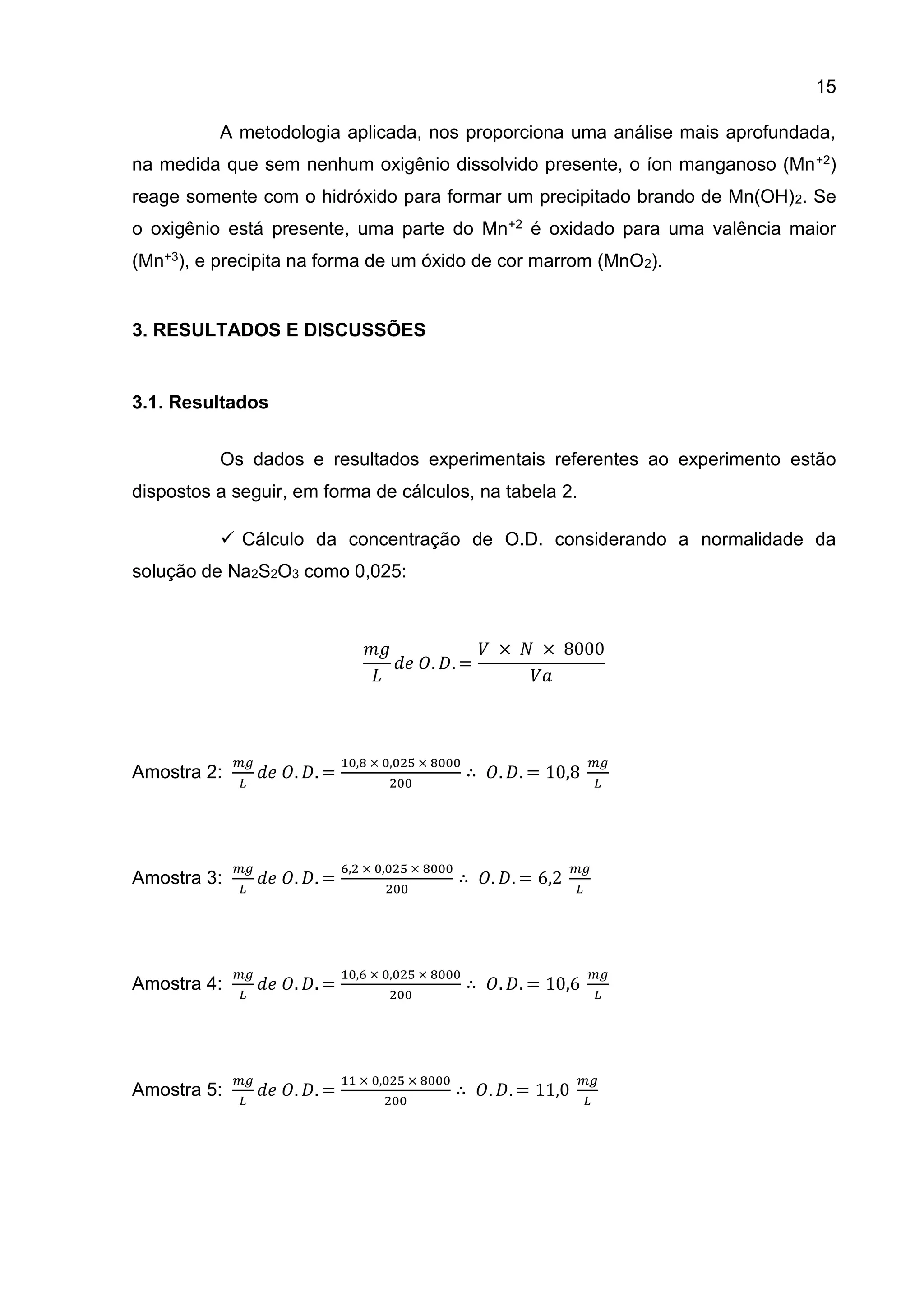 15
A metodologia aplicada, nos proporciona uma análise mais aprofundada,
na medida que sem nenhum oxigênio dissolvido presente, o íon manganoso (Mn +2)
reage somente com o hidróxido para formar um precipitado brando de Mn(OH) 2. Se
o oxigênio está presente, uma parte do Mn+2 é oxidado para uma valência maior
(Mn+3), e precipita na forma de um óxido de cor marrom (MnO2).

3. RESULTADOS E DISCUSSÕES

3.1. Resultados
Os dados e resultados experimentais referentes ao experimento estão
dispostos a seguir, em forma de cálculos, na tabela 2.
 Cálculo da concentração de O.D. considerando a normalidade da
solução de Na2S2O3 como 0,025:

𝑚𝑔
𝑉 × 𝑁 × 8000
𝑑𝑒 𝑂. 𝐷. =
𝐿
𝑉𝑎

Amostra 2:

Amostra 3:

Amostra 4:

Amostra 5:

𝑚𝑔
𝐿

𝑚𝑔
𝐿

𝑚𝑔
𝐿

𝑚𝑔
𝐿

𝑑𝑒 𝑂. 𝐷. =

10,8 × 0,025 × 8000

𝑑𝑒 𝑂. 𝐷. =

6,2 × 0,025 × 8000

𝑑𝑒 𝑂. 𝐷. =

10,6 × 0,025 × 8000

𝑑𝑒 𝑂. 𝐷. =

11 × 0,025 × 8000

200

200

200

200

𝑚𝑔

∴ 𝑂. 𝐷. = 10,8

∴ 𝑂. 𝐷. = 6,2

𝐿

𝑚𝑔
𝐿

𝑚𝑔

∴ 𝑂. 𝐷. = 10,6

∴ 𝑂. 𝐷. = 11,0

𝐿

𝑚𝑔
𝐿

 