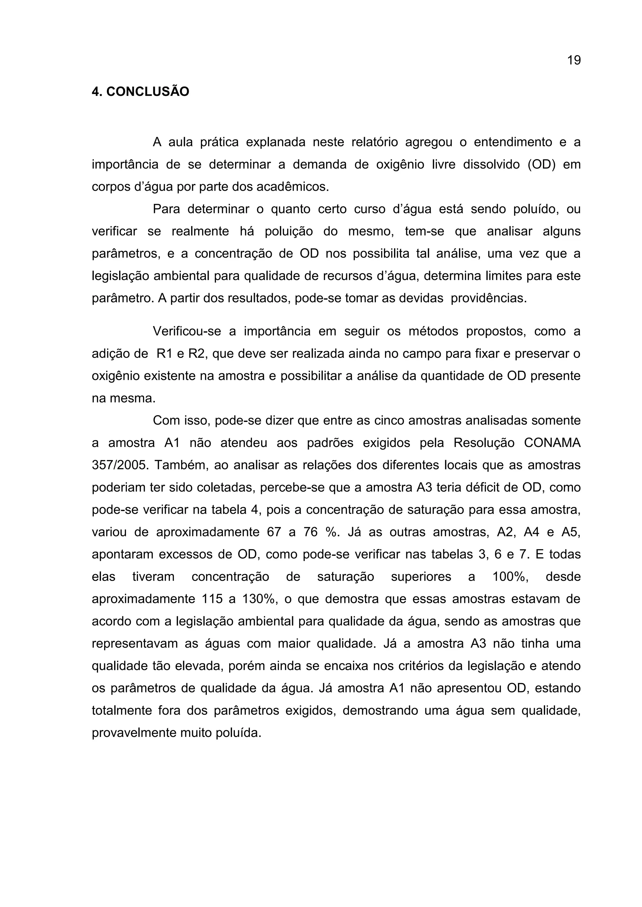 19
4. CONCLUSÃO

A aula prática explanada neste relatório agregou o entendimento e a
importância de se determinar a demanda de oxigênio livre dissolvido (OD) em
corpos d’água por parte dos acadêmicos.
Para determinar o quanto certo curso d’água está sendo poluído, ou
verificar se realmente há poluição do mesmo, tem-se que analisar alguns
parâmetros, e a concentração de OD nos possibilita tal análise, uma vez que a
legislação ambiental para qualidade de recursos d’água, determina limites para este
parâmetro. A partir dos resultados, pode-se tomar as devidas providências.
Verificou-se a importância em seguir os métodos propostos, como a
adição de R1 e R2, que deve ser realizada ainda no campo para fixar e preservar o
oxigênio existente na amostra e possibilitar a análise da quantidade de OD presente
na mesma.
Com isso, pode-se dizer que entre as cinco amostras analisadas somente
a amostra A1 não atendeu aos padrões exigidos pela Resolução CONAMA
357/2005. Também, ao analisar as relações dos diferentes locais que as amostras
poderiam ter sido coletadas, percebe-se que a amostra A3 teria déficit de OD, como
pode-se verificar na tabela 4, pois a concentração de saturação para essa amostra,
variou de aproximadamente 67 a 76 %. Já as outras amostras, A2, A4 e A5,
apontaram excessos de OD, como pode-se verificar nas tabelas 3, 6 e 7. E todas
elas

tiveram

concentração

de

saturação

superiores

a

100%,

desde

aproximadamente 115 a 130%, o que demostra que essas amostras estavam de
acordo com a legislação ambiental para qualidade da água, sendo as amostras que
representavam as águas com maior qualidade. Já a amostra A3 não tinha uma
qualidade tão elevada, porém ainda se encaixa nos critérios da legislação e atendo
os parâmetros de qualidade da água. Já amostra A1 não apresentou OD, estando
totalmente fora dos parâmetros exigidos, demostrando uma água sem qualidade,
provavelmente muito poluída.

 