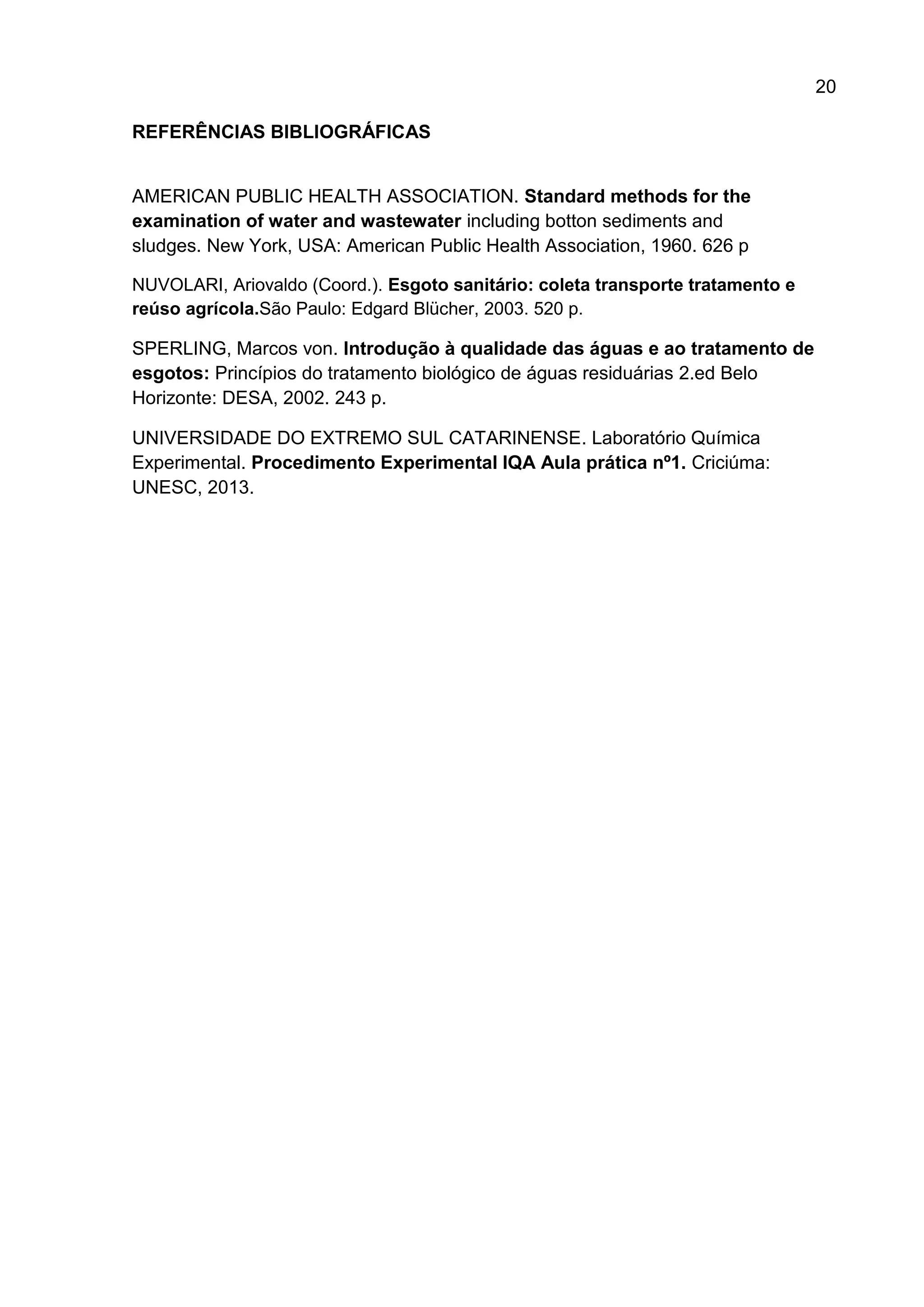 20
REFERÊNCIAS BIBLIOGRÁFICAS

AMERICAN PUBLIC HEALTH ASSOCIATION. Standard methods for the
examination of water and wastewater including botton sediments and
sludges. New York, USA: American Public Health Association, 1960. 626 p
NUVOLARI, Ariovaldo (Coord.). Esgoto sanitário: coleta transporte tratamento e
reúso agrícola.São Paulo: Edgard Blücher, 2003. 520 p.

SPERLING, Marcos von. Introdução à qualidade das águas e ao tratamento de
esgotos: Princípios do tratamento biológico de águas residuárias 2.ed Belo
Horizonte: DESA, 2002. 243 p.
UNIVERSIDADE DO EXTREMO SUL CATARINENSE. Laboratório Química
Experimental. Procedimento Experimental IQA Aula prática nº1. Criciúma:
UNESC, 2013.

 