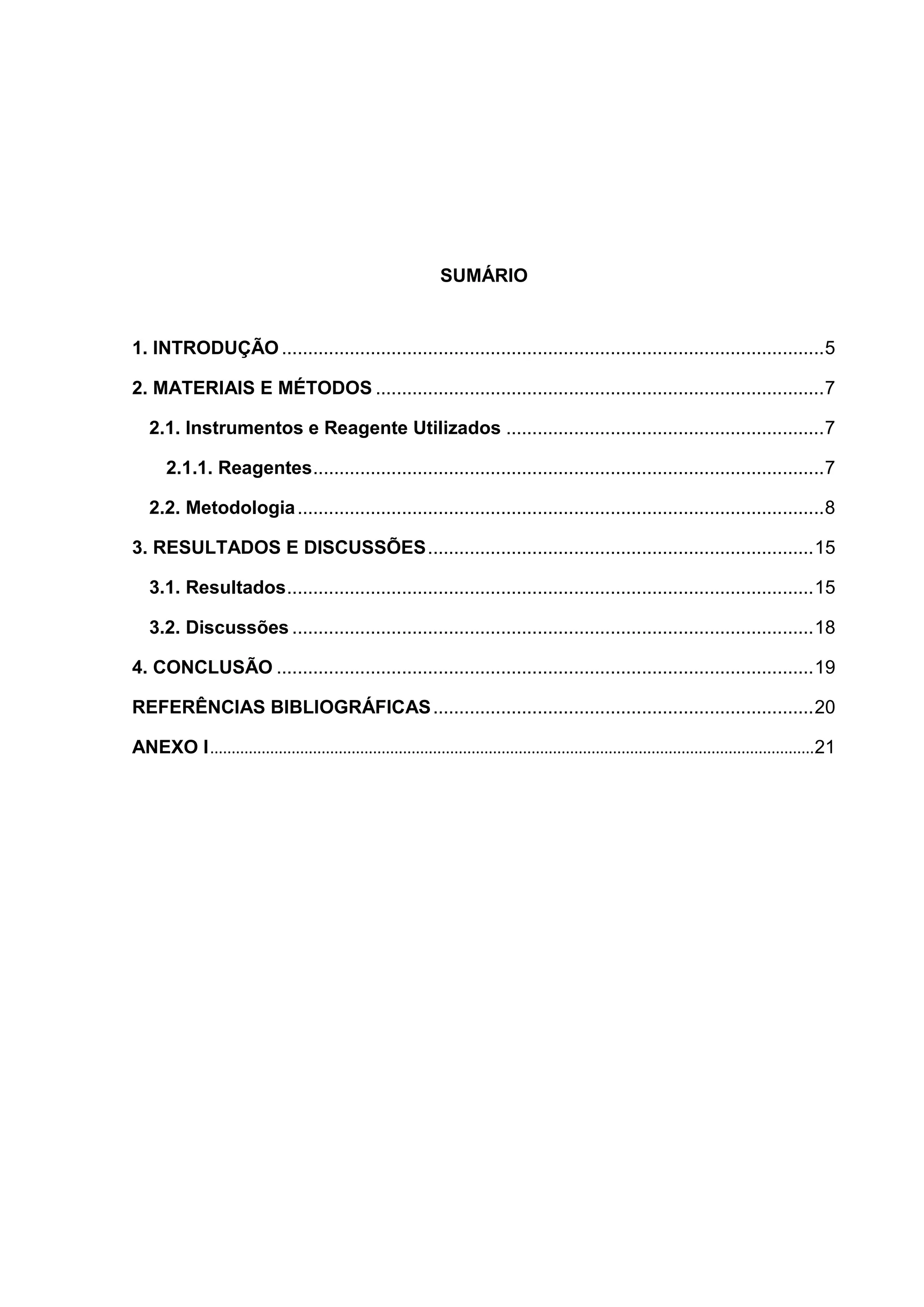 SUMÁRIO

1. INTRODUÇÃO ........................................................................................................ 5
2. MATERIAIS E MÉTODOS ...................................................................................... 7
2.1. Instrumentos e Reagente Utilizados ............................................................. 7
2.1.1. Reagentes .................................................................................................. 7
2.2. Metodologia ..................................................................................................... 8
3. RESULTADOS E DISCUSSÕES .......................................................................... 15
3.1. Resultados ..................................................................................................... 15
3.2. Discussões .................................................................................................... 18
4. CONCLUSÃO ....................................................................................................... 19
REFERÊNCIAS BIBLIOGRÁFICAS ......................................................................... 20
ANEXO I .............................................................................................................................................21

 