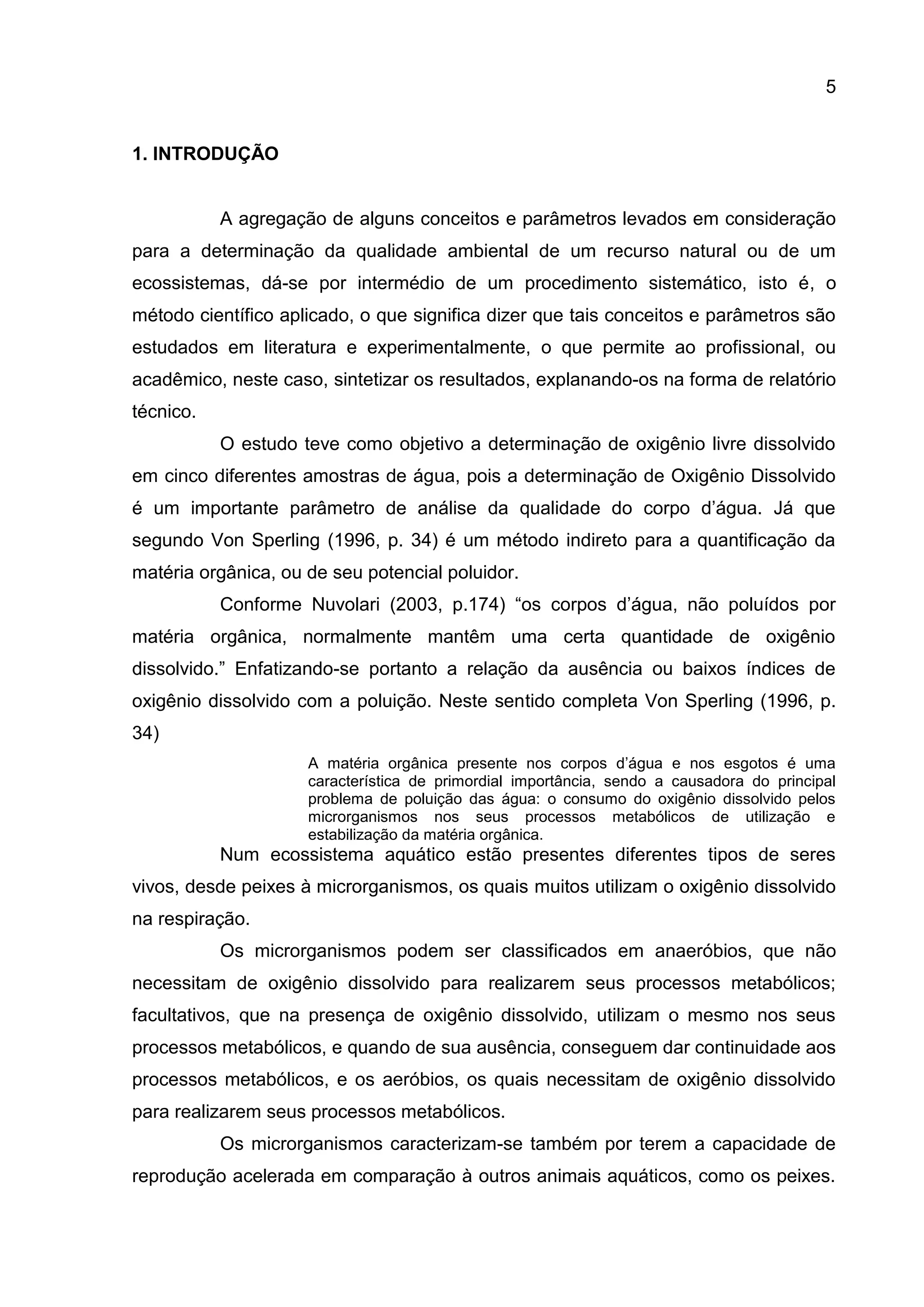 5

1. INTRODUÇÃO

A agregação de alguns conceitos e parâmetros levados em consideração
para a determinação da qualidade ambiental de um recurso natural ou de um
ecossistemas, dá-se por intermédio de um procedimento sistemático, isto é, o
método científico aplicado, o que significa dizer que tais conceitos e parâmetros são
estudados em literatura e experimentalmente, o que permite ao profissional, ou
acadêmico, neste caso, sintetizar os resultados, explanando-os na forma de relatório
técnico.
O estudo teve como objetivo a determinação de oxigênio livre dissolvido
em cinco diferentes amostras de água, pois a determinação de Oxigênio Dissolvido
é um importante parâmetro de análise da qualidade do corpo d’água. Já que
segundo Von Sperling (1996, p. 34) é um método indireto para a quantificação da
matéria orgânica, ou de seu potencial poluidor.
Conforme Nuvolari (2003, p.174) “os corpos d’água, não poluídos por
matéria orgânica, normalmente mantêm uma certa quantidade de oxigênio
dissolvido.” Enfatizando-se portanto a relação da ausência ou baixos índices de
oxigênio dissolvido com a poluição. Neste sentido completa Von Sperling (1996, p.
34)
A matéria orgânica presente nos corpos d’água e nos esgotos é uma
característica de primordial importância, sendo a causadora do principal
problema de poluição das água: o consumo do oxigênio dissolvido pelos
microrganismos nos seus processos metabólicos de utilização e
estabilização da matéria orgânica.

Num ecossistema aquático estão presentes diferentes tipos de seres
vivos, desde peixes à microrganismos, os quais muitos utilizam o oxigênio dissolvido
na respiração.
Os microrganismos podem ser classificados em anaeróbios, que não
necessitam de oxigênio dissolvido para realizarem seus processos metabólicos;
facultativos, que na presença de oxigênio dissolvido, utilizam o mesmo nos seus
processos metabólicos, e quando de sua ausência, conseguem dar continuidade aos
processos metabólicos, e os aeróbios, os quais necessitam de oxigênio dissolvido
para realizarem seus processos metabólicos.
Os microrganismos caracterizam-se também por terem a capacidade de
reprodução acelerada em comparação à outros animais aquáticos, como os peixes.

 