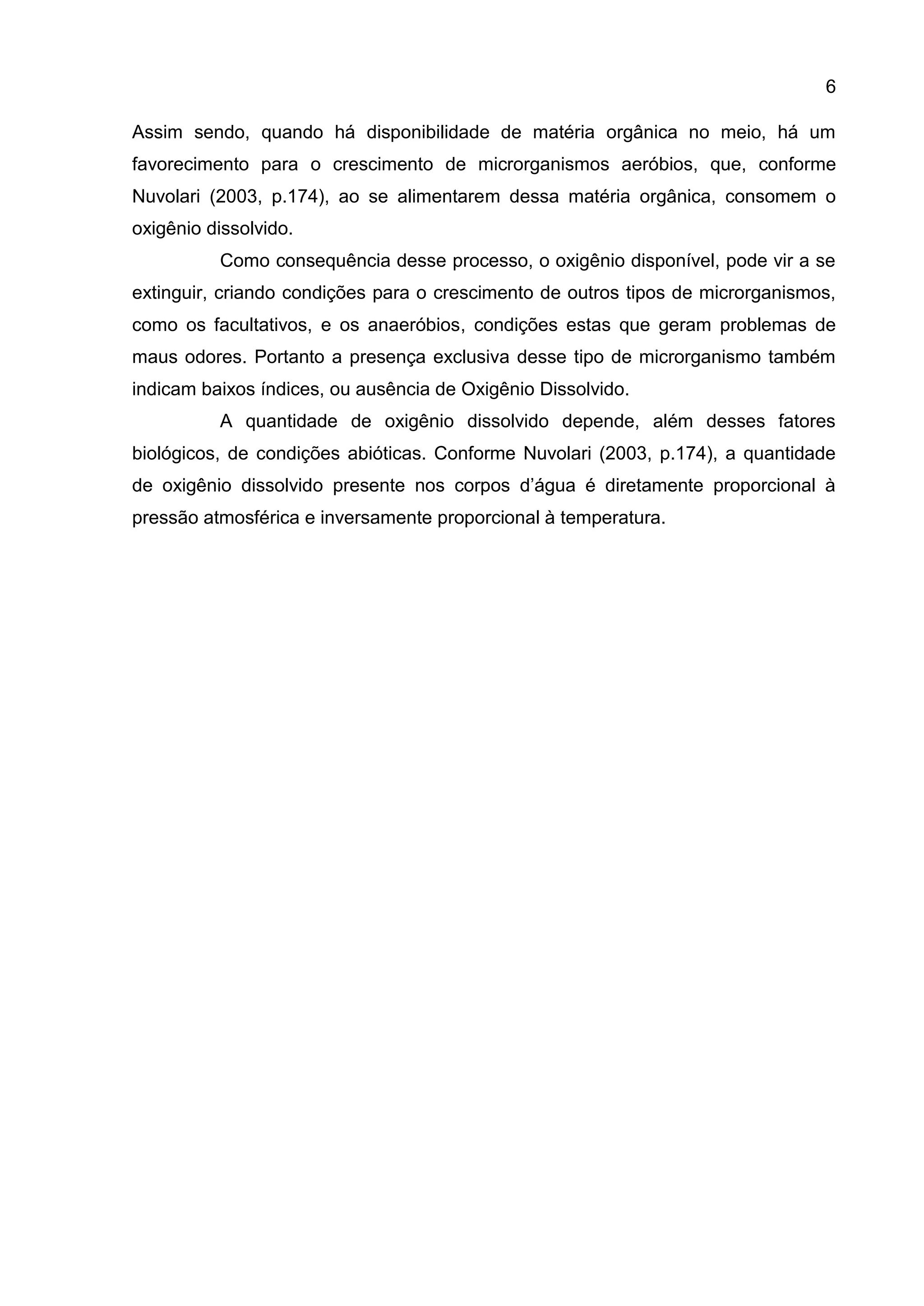 6
Assim sendo, quando há disponibilidade de matéria orgânica no meio, há um
favorecimento para o crescimento de microrganismos aeróbios, que, conforme
Nuvolari (2003, p.174), ao se alimentarem dessa matéria orgânica, consomem o
oxigênio dissolvido.
Como consequência desse processo, o oxigênio disponível, pode vir a se
extinguir, criando condições para o crescimento de outros tipos de microrganismos,
como os facultativos, e os anaeróbios, condições estas que geram problemas de
maus odores. Portanto a presença exclusiva desse tipo de microrganismo também
indicam baixos índices, ou ausência de Oxigênio Dissolvido.
A quantidade de oxigênio dissolvido depende, além desses fatores
biológicos, de condições abióticas. Conforme Nuvolari (2003, p.174), a quantidade
de oxigênio dissolvido presente nos corpos d’água é diretamente proporcional à
pressão atmosférica e inversamente proporcional à temperatura.

 