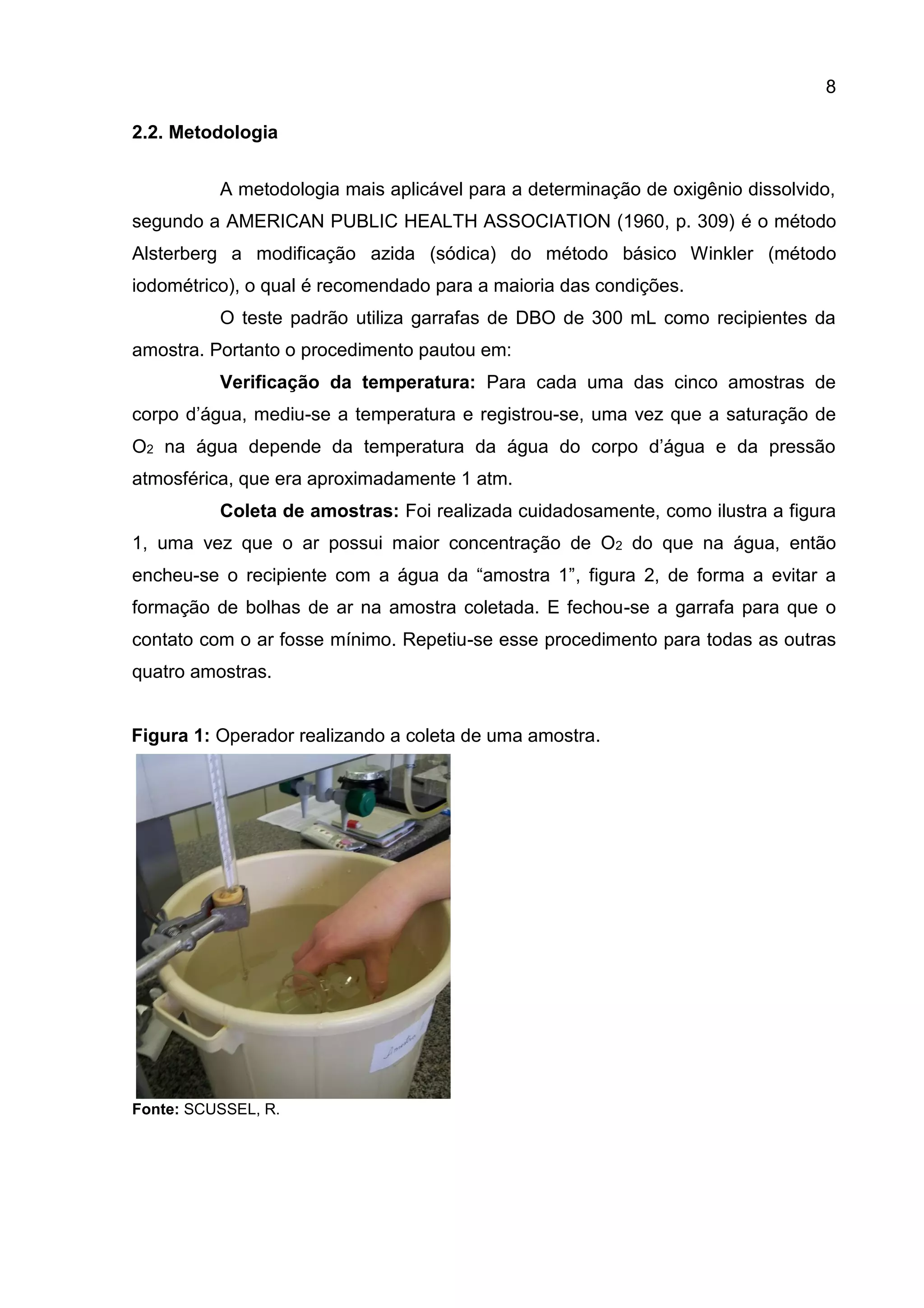 8
2.2. Metodologia
A metodologia mais aplicável para a determinação de oxigênio dissolvido,
segundo a AMERICAN PUBLIC HEALTH ASSOCIATION (1960, p. 309) é o método
Alsterberg a modificação azida (sódica) do método básico Winkler (método
iodométrico), o qual é recomendado para a maioria das condições.
O teste padrão utiliza garrafas de DBO de 300 mL como recipientes da
amostra. Portanto o procedimento pautou em:
Verificação da temperatura: Para cada uma das cinco amostras de
corpo d’água, mediu-se a temperatura e registrou-se, uma vez que a saturação de
O2 na água depende da temperatura da água do corpo d’água e da pressão
atmosférica, que era aproximadamente 1 atm.
Coleta de amostras: Foi realizada cuidadosamente, como ilustra a figura
1, uma vez que o ar possui maior concentração de O2 do que na água, então
encheu-se o recipiente com a água da “amostra 1”, figura 2, de forma a evitar a
formação de bolhas de ar na amostra coletada. E fechou-se a garrafa para que o
contato com o ar fosse mínimo. Repetiu-se esse procedimento para todas as outras
quatro amostras.

Figura 1: Operador realizando a coleta de uma amostra.

Fonte: SCUSSEL, R.

 