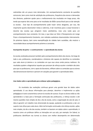 100


submetidas são um pouco mais demoradas. Um acompanhamento constante de questões
estruturais, bem como nível de satisfação dos professores, frequência dos alunos e demandas
dos diretores, poderiam ajudar para o melhoramento dos resultados em longo prazo, não
tendo que esperar dois anos para se ter resultados do IDEB e prova Brasil para se dar atenção
as escolas . Esse tipo de acompanhamento pode trazer vários desgastes, por isso, tão
importante quanto desenvolver metas e cobrá-las, é dar incentivos para o corpo funcional e
docente das escolas que atingirem níveis satisfatórios, mais uma razão para um
acompanhamento mais constante. Em tese, o que deve ser feito é Planejamento em Longo
Prazo e Acompanhamento Constante, com métodos avaliativos desenvolvidos internamente.
Os próximos tópicos, bem como exemplificação de cidades bem sucedidas, vão mostrar a
necessidade desse acompanhamento próximo e constante.


Acompanhar de perto – e continuamente – o aprendizado dos alunos


As escolas analisadas prezaram também pelo acompanhamento diário dos alunos. Ao longo de
todo o ano, professores, coordenadores e diretores são capazes de identificar os conteúdos
que cada aluno já domina e os conteúdos em que esse aluno ainda precisa melhorar. Os
resultados ajudam a diagnosticar aqueles que precisam de reforço escolar e também são úteis
para que os professores, com o apoio da Secretaria, reflitam sobre os conteúdos que os alunos
não demonstraram dominar e pensem em soluções para garantir o aprendizado deles.




Usar dados sobre o aprendizado para embasar ações pedagógicas.


       Os resultados das avaliações contínuas geram uma grande base de dados sobre
aprendizado. O uso dessas informações para planejar, desenhar e implementar as ações
pedagógicas é outra característica comum às escolas de sucesso. O que os alunos estão ou não
aprendendo é a base para a formação continuada dos professores, o reforço escolar e até
mesmo questões mais simples do dia a dia da escola, como a organização da sala de aula. A
ideia é garantir um trabalho mais direcionado da equipe, ajudando os professores a dar um
suporte mais eficaz para cada aluno. Além da formação continuada e do reforço escolar, ações
mais simples, do dia a dia das escolas, também se baseiam em dados sobre o aprendizado. A
maneira como um professor define as interações em sua aula, por exemplo. Em Sobral, os
professores identificam nas turmas os alunos com melhor desempenho em determinada
 