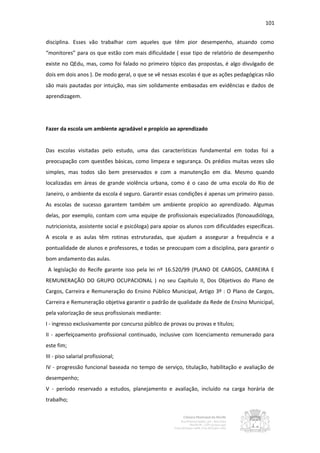 101


disciplina. Esses vão trabalhar com aqueles que têm pior desempenho, atuando como
“monitores” para os que estão com mais dificuldade ( esse tipo de relatório de desempenho
existe no QEdu, mas, como foi falado no primeiro tópico das propostas, é algo divulgado de
dois em dois anos ). De modo geral, o que se vê nessas escolas é que as ações pedagógicas não
são mais pautadas por intuição, mas sim solidamente embasadas em evidências e dados de
aprendizagem.




Fazer da escola um ambiente agradável e propício ao aprendizado


Das escolas visitadas pelo estudo, uma das características fundamental em todas foi a
preocupação com questões básicas, como limpeza e segurança. Os prédios muitas vezes são
simples, mas todos são bem preservados e com a manutenção em dia. Mesmo quando
localizadas em áreas de grande violência urbana, como é o caso de uma escola do Rio de
Janeiro, o ambiente da escola é seguro. Garantir essas condições é apenas um primeiro passo.
As escolas de sucesso garantem também um ambiente propício ao aprendizado. Algumas
delas, por exemplo, contam com uma equipe de profissionais especializados (fonoaudióloga,
nutricionista, assistente social e psicóloga) para apoiar os alunos com dificuldades específicas.
A escola e as aulas têm rotinas estruturadas, que ajudam a assegurar a frequência e a
pontualidade de alunos e professores, e todas se preocupam com a disciplina, para garantir o
bom andamento das aulas.
 A legislação do Recife garante isso pela lei nº 16.520/99 (PLANO DE CARGOS, CARREIRA E
REMUNERAÇÃO DO GRUPO OCUPACIONAL ) no seu Capítulo II, Dos Objetivos do Plano de
Cargos, Carreira e Remuneração do Ensino Público Municipal, Artigo 3º : O Plano de Cargos,
Carreira e Remuneração objetiva garantir o padrão de qualidade da Rede de Ensino Municipal,
pela valorização de seus profissionais mediante:
I - ingresso exclusivamente por concurso público de provas ou provas e títulos;
II - aperfeiçoamento profissional continuado, inclusive com licenciamento remunerado para
este fim;
III - piso salarial profissional;
IV - progressão funcional baseada no tempo de serviço, titulação, habilitação e avaliação de
desempenho;
V - período reservado a estudos, planejamento e avaliação, incluído na carga horária de
trabalho;
 