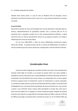 102


VI – condições adequadas de trabalho;


Sabendo desse último ponto e o que foi visto no Relatório Final de Educação, nota-se
claramente uma falta de consenso entre o que é lei e o que acontece atualmente nas escolas
municipais.


O caso de Sobral
Sobral (CE) é exemplo de como uma boa gestão dos recursos destinados à educação pode ser
decisiva, independentemente da quantidade investida. Com o aumento pífio de 1% no
orçamento para a educação, somado com os 25% constitucionalmente definidos, a cidade
interiorana teve um retorno absurdamente inverso ao seu pequeno aumento, em relação à
alfabetização dos alunos de escola pública.
       Em seis anos (2001-2007), o índice de alunos alfabetizados praticamente dobrou
(49,1% para 93,4%). A questão principal não foi o aumento de alfabetizados, foi também o
nível de excelência que esses alunos alcançaram, ultrapassando o nível de referência utilizado.




                                Considerações Finais

       A partir da análise integrada dos resultados do Ideb e das visitas in loco realizadas pelo
Vereador André Régis de Carvalho e sua Equipe foi possível inferir com maior exatidão a
qualidade do sistema educacional sob a responsabilidade da Prefeitura Municipal do Recife. A
constatação é de total abandono das nossas crianças: nas comparações com as outras capitais
brasileiras ocupamos tanto no fundamental I quanto no fundamental II, as piores colocações;
os resultados do Qedu apontam escolas (Escola Municipal Monteiro Lobato e Escola Municipal
da Mangabeira) com uma taxa de 0% de aprendizado dos alunos do Quinto ano, o que nos leva
a pensar o que realmente nossas crianças estão aprendendo na escola, bem como qual o
futuro que elas podem ter; as inspeções as escolas constataram graves violações aos Direitos
Humanos (como descrito no artigo 205 da Constituição Federal de 1988, no Decreto nº 99.710
de 1990 que promulga a convenção sobre os direitos da criança e na lei nº 9.394 de 1996, que
 