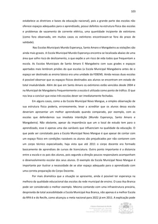 103


estabelece as diretrizes e bases da educação nacional), pois a grande parte das escolas não
oferece espaços adequados para o aprendizado, possui defeitos na estrutura física das escolas
e problemas de vazamento de corrente elétrica, uma quantidade incipiente de extintores
(como fora observado, em muitos casos os extintores encontravam-se fora do prazo de
validade).
        Nas Escolas Municipais Mundo Esperança, Santo Amaro e Mangabeira as violações são
ainda mais graves. A Escola Municipal Mundo Esperança encontra-se localizada abaixo de uma
área que sofre risco de deslizamento, o que expõe a um risco de vida todos que frequentam a
escola. As Escolas Municipais de Santo Amaro E Mangabeira com suas grades e espaços
apertados mais lembram prisões do que escolas (a Escola Municipal Mangabeira antes de o
espaço ser destinado as ensino básico era uma unidade da FEBEM). Ainda nessas duas escolas
é possível observar que os espaços físicos destinados aos alunos se encontram em estado de
total insalubridade. Além de que em Santo Amaro os extintores estão vencidos desde 2004 e
na Municipal de Mangabeira frequentemente a escola é utilizada como ponto de tráfico. O que
nos leva a concluir que estas três escolas dever ser imediatamente fechadas.
        Em alguns casos, como a da Escola Municipal Novo Mangue, a simples observação de
sua estrutura física poderia, erroneamente, levar a acreditar que os alunos dessa escola
deveriam apresentar um melhor aprendizado quando comparado, por exemplo, com as
escolas que defendemos sua imediata interdição (Mundo Esperança, Santo Amaro e
Mangabeira). Não obstante, apesar da importância que um o local de estudo tem para o
aprendizado, esse é apenas uma das variáveis que influenciam na qualidade da educação. O
que pode ser constatado para a Escola Municipal Novo Mangue é que apesar de contar com
um espaço físico em condições razoáveis os alunos são prejudicados por não contarem com
um corpo técnico especializado, haja vista que até 2011 o corpo docente era formado
basicamente de aprendizes de cursos de licenciatura. Outro ponto importante é a distancia
entre a escola e os pais dos alunos, pois segundo a direção poucos responsáveis acompanham
o desenvolvimento escolar dos seus alunos. O exemplo da Escola Municipal Novo Mangue é
importante por ilustrar a necessidade de se aliar espaço adequado para o aprendizado com
uma correta preparação do Corpo Docente.
        Por mais dramática que a situação se apresente, ainda é possível ter esperança na
melhora da qualidade educacional das escolas da rede municipal de ensino. O caso Asa Branca
pode ser considerado o melhor exemplo. Mesmo contando com uma infraestrutura precária,
desprovida de total acessibilidade a Escola Municipal Asa Branca, não apenas é a melhor Escola
da RPA 6 e do Recife, como alcançou a meta nacional para 2022 já em 2011. A explicação pode
 