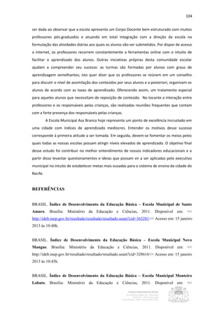 104


ser dada ao observar que a escola apresenta um Corpo Docente bem estruturado com muitos
professores pós-graduados e atuando em total integração com a direção da escola na
formulação das atividades diárias aos quais os alunos vão ser submetidos. Por dispor de acesso
a internet, os professores recorrem constantemente a ferramentas online com o intuito de
facilitar o aprendizado dos alunos. Outras iniciativas próprias desta comunidade escolar
ajudam a compreender seu sucesso: as turmas são formadas por alunos com graus de
aprendizagem semelhantes; isto quer dizer que os professores se reúnem em um conselho
para discutir o nível de assimilação dos conteúdos por seus alunos e a posteriori, organizam os
alunos de acordo com as taxas de aprendizado. Oferecendo assim, um tratamento especial
para aqueles alunos que necessitam de reposição de conteúdo. No tocante a interação entre
professores e os responsáveis pelas crianças, são realizadas reuniões frequentes que contam
com a forte presença dos responsáveis pelas crianças.
          A Escola Municipal Asa Branca hoje representa um ponto de excelência incrustado em
uma cidade com índices de aprendizado medíocres. Entender os motivos desse sucesso
corresponde à primeira atitude a ser tomada. Em seguida, devem-se fomentar os meios pelos
quais todas as nossas escolas possam atingir níveis elevados de aprendizado. O objetivo final
desse estudo foi contribuir no melhor entendimento de nossos indicadores educacionais e a
partir disso levantar questionamentos e ideias que possam vir a ser aplicadas pelo executivo
municipal no intuito de estabelecer metas mais ousadas para o sistema de ensino da cidade do
Recife.


REFERÊNCIAS


BRASIL. Índice de Desenvolvimento da Educação Básica – Escola Municipal de Santo
Amaro. Brasília: Ministério da Educação e Ciências, 2011. Disponível em: <<
http://ideb.inep.gov.br/resultado/resultado/resultado.seam?cid=363281>> Acesso em: 15 janeiro
2013 às 10:40h.


BRASIL. Índice de Desenvolvimento da Educação Básica – Escola Municipal Novo
Mangue. Brasília: Ministério da Educação e Ciências, 2011. Disponível em: <<
http://ideb.inep.gov.br/resultado/resultado/resultado.seam?cid=328616>> Acesso em: 15 janeiro
2013 às 10:45h.


BRASIL. Índice de Desenvolvimento da Educação Básica – Escola Municipal Monteiro
Lobato. Brasília: Ministério da Educação e Ciências, 2011. Disponível em: <<
 