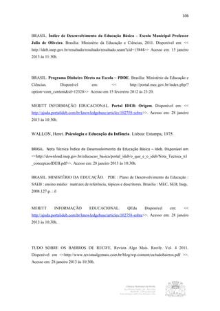 106



BRASIL. Índice de Desenvolvimento da Educação Básica – Escola Municipal Professor
Julio de Oliveira. Brasília: Ministério da Educação e Ciências, 2011. Disponível em: <<
http://ideb.inep.gov.br/resultado/resultado/resultado.seam?cid=15844>> Acesso em: 15 janeiro
2013 às 11:30h.




BRASIL. Programa Dinheiro Direto na Escola – PDDE. Brasília: Ministério da Educação e
Ciências.          Disponível       em:         <<         http://portal.mec.gov.br/index.php/?
option=com_content&id=12320>> Acesso em 15 fevereiro 2012 às 23:20.


MERITT INFORMAÇÃO EDUCACIONAL. Portal IDEB: Origem. Disponível em: <<
http://ajuda.portalideb.com.br/knowledgebase/articles/102758-sobre>>. Acesso em: 28 janeiro
2013 às 10:30h.


WALLON, Henri. Psicologia e Educação da Infância. Lisboa: Estampa, 1975.


BRASIL. Nota Técnica Índice de Desenvolvimento da Educação Básica – Ideb. Disponível em
<<http://download.inep.gov.br/educacao_basica/portal_ideb/o_que_e_o_ideb/Nota_Tecnica_n1
_concepcaoIDEB.pdf>>. Acesso em: 28 janeiro 2013 às 10:30h.


BRASIL. MINISTÉRIO DA EDUCAÇÃO. PDE : Plano de Desenvolvimento da Educação :
SAEB : ensino médio: matrizes de referência, tópicos e descritores. Brasília : MEC, SEB; Inep,
2008.127 p. : il



MERITT        INFORMAÇÃO          EDUCACIONAL.           QEdu       Disponível     em:      <<
http://ajuda.portalideb.com.br/knowledgebase/articles/102758-sobre>>. Acesso em: 28 janeiro
2013 às 10:30h.




TUDO SOBRE OS BAIRROS DE RECIFE. Revista Algo Mais. Recife. Vol. 4 2011.
Disponível em <<http://www.revistaalgomais.com.br/blog/wp-content/ea/tudobairros.pdf >>.
Acesso em: 28 janeiro 2013 às 10:30h.
 