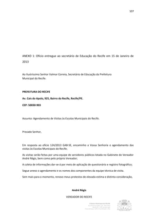 107




ANEXO 1: Ofício entregue ao secretário de Educação do Recife em 15 de Janeiro de
2013


Ao Ilustríssimo Senhor Valmar Correia, Secretário de Educação da Prefeitura
Municipal do Recife.



PREFEITURA DO RECIFE

Av. Cais do Apolo, 925, Bairro do Recife, Recife/PE.

CEP: 50030-903



Assunto: Agendamento de Visitas às Escolas Municipais do Recife.



Prezado Senhor,



Em resposta ao ofício 124/2013 GAB-SE, encaminho a Vossa Senhoria o agendamento das
visitas às Escolas Municipais do Recife;

As visitas serão feitas por uma equipe de servidores públicos lotada no Gabinete do Vereador
André Régis, bem como pelo próprio Vereador;

A coleta de informações dar-se-á por meio de aplicação de questionário e registro fotográfico;

Segue anexo o agendamento e os nomes dos componentes da equipe técnica de visita.

Sem mais para o momento, renovo meus protestos de elevada estima e distinta consideração,



                                          André Régis

                                     VEREADOR DO RECIFE
 