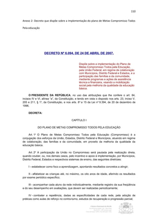 110


Anexo 2- Decreto que dispõe sobre a Implementação do plano de Metas Compromisso Todos

Pela educação




                  DECRETO Nº 6.094, DE 24 DE ABRIL DE 2007.


                                                Dispõe sobre a implementação do Plano de
                                                Metas Compromisso Todos pela Educação,
                                                pela União Federal, em regime de colaboração
                                                com Municípios, Distrito Federal e Estados, e a
                                                participação das famílias e da comunidade,
                                                mediante programas e ações de assistência
                                                técnica e financeira, visando a mobilização
                                                social pela melhoria da qualidade da educação
                                                básica.

     O PRESIDENTE DA REPÚBLICA, no uso das atribuições que lhe confere o art. 84,
incisos IV e VI, alínea “a”, da Constituição, e tendo em vista o disposto nos arts. 23, inciso V,
205 e 211, § 1o, da Constituição, e nos arts. 8 o a 15 da Lei no 9.394, de 20 de dezembro de
1996,

     DECRETA:

                                          CAPÍTULO I

            DO PLANO DE METAS COMPROMISSO TODOS PELA EDUCAÇÃO

     Art. 1o O Plano de Metas Compromisso Todos pela Educação (Compromisso) é a
conjugação dos esforços da União, Estados, Distrito Federal e Municípios, atuando em regime
de colaboração, das famílias e da comunidade, em proveito da melhoria da qualidade da
educação básica.

      Art. 2o A participação da União no Compromisso será pautada pela realização direta,
quando couber, ou, nos demais casos, pelo incentivo e apoio à implementação, por Municípios,
Distrito Federal, Estados e respectivos sistemas de ensino, das seguintes diretrizes:

     I - estabelecer como foco a aprendizagem, apontando resultados concretos a atingir;

     II - alfabetizar as crianças até, no máximo, os oito anos de idade, aferindo os resultados
por exame periódico específico;

     III - acompanhar cada aluno da rede individualmente, mediante registro da sua freqüência
e do seu desempenho em avaliações, que devem ser realizadas periodicamente;

      IV - combater a repetência, dadas as especificidades de cada rede, pela adoção de
práticas como aulas de reforço no contra-turno, estudos de recuperação e progressão parcial;
 