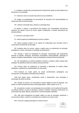 111


    V - combater a evasão pelo acompanhamento individual das razões da não-freqüência do
educando e sua superação;

    VI - matricular o aluno na escola mais próxima da sua residência;

     VII - ampliar as possibilidades de permanência do educando sob responsabilidade da
escola para além da jornada regular;

    VIII - valorizar a formação ética, artística e a educação física;

     IX - garantir o acesso e permanência das pessoas com necessidades educacionais
especiais nas classes comuns do ensino regular, fortalecendo a inclusão educacional nas
escolas públicas;

    X - promover a educação infantil;

    XI - manter programa de alfabetização de jovens e adultos;

     XII - instituir programa próprio ou em regime de colaboração para formação inicial e
continuada de profissionais da educação;

      XIII - implantar plano de carreira, cargos e salários para os profissionais da educação,
privilegiando o mérito, a formação e a avaliação do desempenho;

      XIV - valorizar o mérito do trabalhador da educação, representado pelo desempenho
eficiente no trabalho, dedicação, assiduidade, pontualidade, responsabilidade, realização de
projetos e trabalhos especializados, cursos de atualização e desenvolvimento profissional;

     XV - dar conseqüência ao período probatório, tornando o professor efetivo estável após
avaliação, de preferência externa ao sistema educacional local;

    XVI - envolver todos os professores na discussão e elaboração do projeto político
pedagógico, respeitadas as especificidades de cada escola;

    XVII - incorporar ao núcleo gestor da escola              coordenadores   pedagógicos   que
acompanhem as dificuldades enfrentadas pelo professor;

    XVIII - fixar regras claras, considerados mérito e desempenho, para nomeação e
exoneração de diretor de escola;

     XIX - divulgar na escola e na comunidade os dados relativos à área da educação, com
ênfase no Índice de Desenvolvimento da Educação Básica - IDEB, referido no art. 3 o;

     XX - acompanhar e avaliar, com participação da comunidade e do Conselho de Educação,
as políticas públicas na área de educação e garantir condições, sobretudo institucionais, de
continuidade das ações efetivas, preservando a memória daquelas realizadas;

     XXI - zelar pela transparência da gestão pública na área da educação, garantindo o
funcionamento efetivo, autônomo e articulado dos conselhos de controle social;

    XXII - promover a gestão participativa na rede de ensino;
 