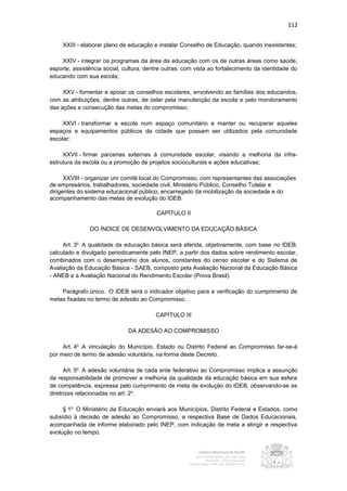 112


     XXIII - elaborar plano de educação e instalar Conselho de Educação, quando inexistentes;

    XXIV - integrar os programas da área da educação com os de outras áreas como saúde,
esporte, assistência social, cultura, dentre outras, com vista ao fortalecimento da identidade do
educando com sua escola;

     XXV - fomentar e apoiar os conselhos escolares, envolvendo as famílias dos educandos,
com as atribuições, dentre outras, de zelar pela manutenção da escola e pelo monitoramento
das ações e consecução das metas do compromisso;

     XXVI - transformar a escola num espaço comunitário e manter ou recuperar aqueles
espaços e equipamentos públicos da cidade que possam ser utilizados pela comunidade
escolar;

     XXVII - firmar parcerias externas à comunidade escolar, visando a melhoria da infra-
estrutura da escola ou a promoção de projetos socioculturais e ações educativas;

      XXVIII - organizar um comitê local do Compromisso, com representantes das associações
de empresários, trabalhadores, sociedade civil, Ministério Público, Conselho Tutelar e
dirigentes do sistema educacional público, encarregado da mobilização da sociedade e do
acompanhamento das metas de evolução do IDEB.

                                         CAPÍTULO II

               DO ÍNDICE DE DESENVOLVIMENTO DA EDUCAÇÃO BÁSICA

     Art. 3o A qualidade da educação básica será aferida, objetivamente, com base no IDEB,
calculado e divulgado periodicamente pelo INEP, a partir dos dados sobre rendimento escolar,
combinados com o desempenho dos alunos, constantes do censo escolar e do Sistema de
Avaliação da Educação Básica - SAEB, composto pela Avaliação Nacional da Educação Básica
- ANEB e a Avaliação Nacional do Rendimento Escolar (Prova Brasil).

    Parágrafo único. O IDEB será o indicador objetivo para a verificação do cumprimento de
metas fixadas no termo de adesão ao Compromisso.

                                         CAPÍTULO III

                              DA ADESÃO AO COMPROMISSO

     Art. 4o A vinculação do Município, Estado ou Distrito Federal ao Compromisso far-se-á
por meio de termo de adesão voluntária, na forma deste Decreto.

      Art. 5o A adesão voluntária de cada ente federativo ao Compromisso implica a assunção
da responsabilidade de promover a melhoria da qualidade da educação básica em sua esfera
de competência, expressa pelo cumprimento de meta de evolução do IDEB, observando-se as
diretrizes relacionadas no art. 2o.

     § 1o O Ministério da Educação enviará aos Municípios, Distrito Federal e Estados, como
subsídio à decisão de adesão ao Compromisso, a respectiva Base de Dados Educacionais,
acompanhada de informe elaborado pelo INEP, com indicação de meta a atingir e respectiva
evolução no tempo.
 