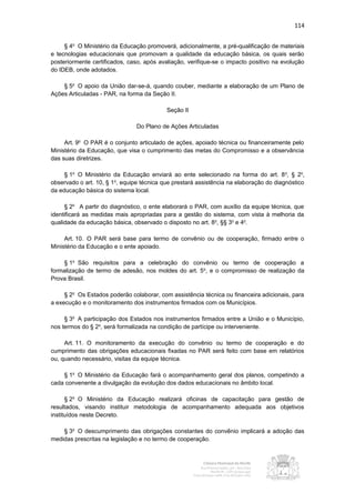 114


     § 4o O Ministério da Educação promoverá, adicionalmente, a pré-qualificação de materiais
e tecnologias educacionais que promovam a qualidade da educação básica, os quais serão
posteriormente certificados, caso, após avaliação, verifique-se o impacto positivo na evolução
do IDEB, onde adotados.

    § 5o O apoio da União dar-se-á, quando couber, mediante a elaboração de um Plano de
Ações Articuladas - PAR, na forma da Seção II.

                                           Seção II

                                Do Plano de Ações Articuladas

     Art. 9o O PAR é o conjunto articulado de ações, apoiado técnica ou financeiramente pelo
Ministério da Educação, que visa o cumprimento das metas do Compromisso e a observância
das suas diretrizes.

     § 1o O Ministério da Educação enviará ao ente selecionado na forma do art. 8 o, § 2o,
observado o art. 10, § 1 o, equipe técnica que prestará assistência na elaboração do diagnóstico
da educação básica do sistema local.

     § 2o A partir do diagnóstico, o ente elaborará o PAR, com auxílio da equipe técnica, que
identificará as medidas mais apropriadas para a gestão do sistema, com vista à melhoria da
qualidade da educação básica, observado o disposto no art. 8o, §§ 3o e 4o.

     Art. 10. O PAR será base para termo de convênio ou de cooperação, firmado entre o
Ministério da Educação e o ente apoiado.

    § 1o São requisitos para a celebração do convênio ou termo de cooperação a
formalização de termo de adesão, nos moldes do art. 5 o, e o compromisso de realização da
Prova Brasil.

     § 2o Os Estados poderão colaborar, com assistência técnica ou financeira adicionais, para
a execução e o monitoramento dos instrumentos firmados com os Municípios.

     § 3o A participação dos Estados nos instrumentos firmados entre a União e o Município,
nos termos do § 2o, será formalizada na condição de partícipe ou interveniente.

     Art. 11. O monitoramento da execução do convênio ou termo de cooperação e do
cumprimento das obrigações educacionais fixadas no PAR será feito com base em relatórios
ou, quando necessário, visitas da equipe técnica.

    § 1o O Ministério da Educação fará o acompanhamento geral dos planos, competindo a
cada convenente a divulgação da evolução dos dados educacionais no âmbito local.

      § 2o O Ministério da Educação realizará oficinas de capacitação para gestão de
resultados, visando instituir metodologia de acompanhamento adequada aos objetivos
instituídos neste Decreto.

    § 3o O descumprimento das obrigações constantes do convênio implicará a adoção das
medidas prescritas na legislação e no termo de cooperação.
 