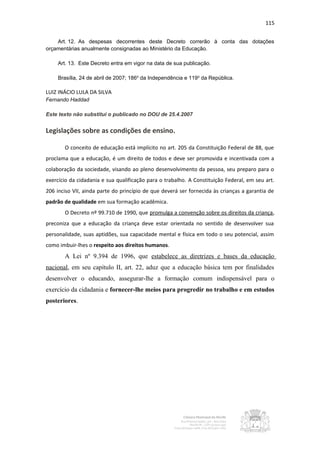 115


    Art. 12. As despesas decorrentes deste Decreto correrão à conta das dotações
orçamentárias anualmente consignadas ao Ministério da Educação.

    Art. 13. Este Decreto entra em vigor na data de sua publicação.

    Brasília, 24 de abril de 2007; 186o da Independência e 119o da República.

LUIZ INÁCIO LULA DA SILVA
Fernando Haddad

Este texto não substitui o publicado no DOU de 25.4.2007


Legislações sobre as condições de ensino.

       O conceito de educação está implícito no art. 205 da Constituição Federal de 88, que
proclama que a educação, é um direito de todos e deve ser promovida e incentivada com a
colaboração da sociedade, visando ao pleno desenvolvimento da pessoa, seu preparo para o
exercício da cidadania e sua qualificação para o trabalho. A Constituição Federal, em seu art.
206 inciso VII, ainda parte do princípio de que deverá ser fornecida às crianças a garantia de
padrão de qualidade em sua formação acadêmica.
       O Decreto nº 99.710 de 1990, que promulga a convenção sobre os direitos da criança,
preconiza que a educação da criança deve estar orientada no sentido de desenvolver sua
personalidade, suas aptidões, sua capacidade mental e física em todo o seu potencial, assim
como imbuir-lhes o respeito aos direitos humanos.
       A Lei nº 9.394 de 1996, que estabelece as diretrizes e bases da educação
nacional, em seu capítulo II, art. 22, aduz que a educação básica tem por finalidades
desenvolver o educando, assegurar-lhe a formação comum indispensável para o
exercício da cidadania e fornecer-lhe meios para progredir no trabalho e em estudos
posteriores.
 