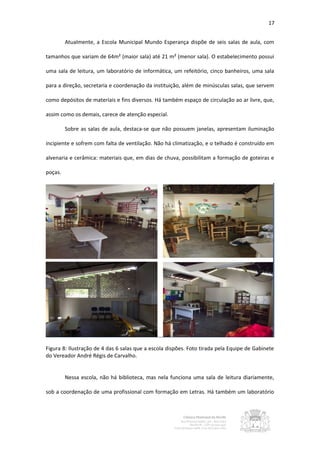 17


         Atualmente, a Escola Municipal Mundo Esperança dispõe de seis salas de aula, com

tamanhos que variam de 64m² (maior sala) até 21 m² (menor sala). O estabelecimento possui

uma sala de leitura, um laboratório de informática, um refeitório, cinco banheiros, uma sala

para a direção, secretaria e coordenação da instituição, além de minúsculas salas, que servem

como depósitos de materiais e fins diversos. Há também espaço de circulação ao ar livre, que,

assim como os demais, carece de atenção especial.

         Sobre as salas de aula, destaca-se que não possuem janelas, apresentam iluminação

incipiente e sofrem com falta de ventilação. Não há climatização, e o telhado é construído em

alvenaria e cerâmica: materiais que, em dias de chuva, possibilitam a formação de goteiras e

poças.




Figura 8: Ilustração de 4 das 6 salas que a escola dispões. Foto tirada pela Equipe de Gabinete
do Vereador André Régis de Carvalho.


         Nessa escola, não há biblioteca, mas nela funciona uma sala de leitura diariamente,

sob a coordenação de uma profissional com formação em Letras. Há também um laboratório
 