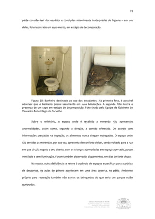 19


parte considerável dos usuários e condições visivelmente inadequadas de higiene – em um

deles, foi encontrado um sapo morto, em estágio de decomposição.




       Figura 10: Banheiro destinado ao uso dos estudantes. Na primeira foto, é possível
observar que o banheiro possui vazamento em suas tubulações. A segunda foto ilustra a
presença de um sapo em estágio de decomposição. Foto tirada pela Equipe de Gabinete do
Vereador André Régis de Carvalho.


       Sobre o refeitório, o espaço onde é recebida a merenda não apresentou

anormalidades, assim como, segundo a direção, a comida oferecida. De acordo com

informações prestadas na inspeção, os alimentos nunca chegam estragados. O espaço onde

são servidas as merendas, por sua vez, apresenta desconforto visível, sendo voltado para a rua

em que circula esgoto a céu aberto, com as crianças acomodadas em espaço apertado, pouco

ventilado e sem iluminação. Foram também observados alagamentos, em dias de forte chuva.

       Na escola, outra deficiência se refere à ausência de espaços específicos para a prática

de desportos. As aulas do gênero acontecem em uma área coberta, no pátio. Ambiente

próprio para recreação também não existe: os brinquedos do que seria um parque estão

quebrados.
 